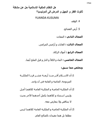 ‫‪| Page‬‬


‫هل النظام الملكية السلمية حل عن مشكلة‬
                  ‫ثالوث الفقر و الجهل و المرض فى أندونيسيا؟‬
                    ‫‪YUANDA KUSUMA‬‬
                                                         ‫4. الوقف‬


                                                  ‫5. أرض القضائع.‬


                                          ‫المجال الثاني : المعادن‬


                        ‫المجال الثالث : الغابات و أراضى المراعى.‬


                                       ‫المجال الرابع : أموال الزكاة.‬


          ‫المجال الخامس : الماء و الكل و النار و قيل الملح أيضا.‬


                                               ‫ونخلص مما سبق:‬


     ‫1( أن السههلم أقههر منههذ أربعههة عشههر قرنهها الملكيههة‬

                ‫المزدوجة. الخاصة و العامة فى آن واحد.‬


     ‫2( أن الملكيهة الخاصهة و الملكيهة العامهة كلهمها أصهل‬

     ‫وليس استثناء و كلهما يكمل أحدهما الخر بحيث‬

                              ‫ل يتناقض ول يتعارض معه.‬


     ‫3( أن الملكيهة الخاصهة و الملكيهة العامهة كلهمها ليهس‬

                    ‫مطلقا بل هما مقيدان بالصالح العام.‬
 