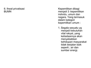 6. Ihwal privatisasi
BUMN
Kepemilikan dibagi
menjadi 3 :kepemilikan
individu, umum dan
negara. Yang termasuk
dalam kategori
kepemilikan umum :
1. Segala sesuatu yg
menjadi kebutuhan
vital rakyat, yang
ketiadaannya akan
menyebabkan
kehidupan masyarakat
tidak berjalan baik
seperti ; air dan
sumber energi.
 