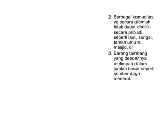 2. Berbagai komuditas
yg secara alamiah
tidak dapat dimiliki
secara pribadi,
seperti laut, sungai,
taman umum,
masjid, dll
3. Barang tambang
yang depositnya
melimpah dalam
jumlah besar seperti
sumber daya
meneral.
 