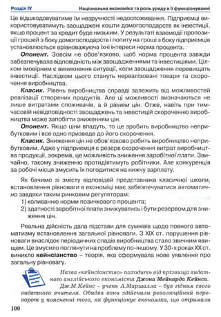 Це відшкодовуватиме їм незручності недоспоживання. Підприємці ви­
користовуватимуть заощаджені кошти домогосподарств як інвестиції,
якщо процент за кредит буде низьким. У результаті взаємодії пропози­
ції грошей з боку домогосподарств і попиту на гроші з боку підприємців
установлюється врівноважуюча їхні інтереси норма процента.
Опонент. Зовсім не обов’язково, щоб норма процента завжди
забезпечувала відповідність між заощадженнями та інвестиціями. Ціл­
ком імовірним є виникнення ситуації, коли заощадження перевищать
інвестиції. Наслідком цього стануть нереалізовані товари та скоро­
чення виробництва.
Класик. Рівень виробництва справді залежить від можливостей
реалізації створених продуктів. Але ці можливості визначаються не
лише витратами споживачів, а й рівнем цін. Отже, навіть при тим­
часовій невідповідності заощаджень та інвестицій скороченню вироб­
ництва може запобігти зниженням цін.
Опонент. Якщо ціни впадуть, то це зробить виробництво непри­
бутковим і все одно призведе до його скорочення.
Класик. Зниження цін не обов’язково робить виробництво непри­
бутковим. Адже у підприємця є резерв скорочення витрат виробницт­
ва продукції, зокрема, це можливість зниження заробітної плати. Зви­
чайно, такому зниженню протидіятимуть робітники. Але конкуренція
за робочі місця змусить їх погодитися на нижчу зарплату.
Як бачимо зі змісту відповідей представника класичної школи,
встановлення рівноваги в економіці має забезпечуватися автоматич­
но завдяки таким ринковим регуляторам:
1) коливанню норми позичкового процента;
2) здатності заробітної плати знижуватись і бути резервом для зни­
ження цін.
Реальна дійсність дала підстави для сумнівів щодо повного авто­
матизму встановлення загальної рівноваги. З XIX ст. порушення рів­
новаги внаслідок періодичних спадів виробництва стало звичним яви­
щем. Це змусило поглянути на проблему по-іншому. У 30-х роках XXст.
виникло кейнсіанство - теорія, яка сформувала нове уявлення про
загальну рівновагу.
Назва «кейнсіанство» походить від прізвища видат­
ного англійського економіста Джона Мейнарда Кейнса.
Дж.М.Кейнс - учень А.Маршалла - був гідним свого
видатного вчителя. Обидва вони здійснили революційний пере­
ворот у поясненні того, як функціонує економіка, що отримали
 