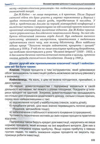 назву «маршалліанська революція» та «кейнсіанська революція» в
економічній теорії.
Дж.М.Кейнс - не лише теоретик, а й практик. Після Першої
світової війни він брав участь у мирних перемовинах у Версалі і
зробив економічний аналіз угоди, передбачивши її наслідки. У
1944 р. представляв Англію на першій міжнародній конференції з
валютних питань і запропонував на ній власний проект повоєнної
організації міжнародних валютних відносин. Дж.М.Кейнс призна­
чався управляючим Англійського національного банку. За свої здо­
бутки відзначений званням лорда Англїі. Був людиною високого
інтелекту, цікавився малярством, приятелював з видатними
художниками свого часу, мав велику бібліотеку. Його найбільш
відома праця “Загальна теорія зайнятості, процента і грошей’’
вийшла у 1936 р. У ній він не лише аналізував проблему безробіття,
що особливо загострилась у роки “Великої депресії” (1929 -1933), а
й дав власне бачення капіталістичної економіки в цілому, суттєво
оновив методи економічного дослідження. Помер у 1946 р.
Діалог другий між прихильником класичної теорії і кейнсіан-
цем міг би бути таким:
Класик. Норма процента є тим інструментом, який урівноважує
обсяг заощаджень та інвестицій і робить можливою загальну рівновагу
в економіці.
Кейнсіанець. На жаль, з цим не можна погодитися, принаймні, з
двох причин.
По-перше, домогосподарства і підприємці керуються в своїй
діяльності мотивами, які лежать у різних площинах. Поєднати ці інте­
реси процент не здатний. Зокрема, домогосподарства заощаджують
не стільки для отримання додаткового доходу, скільки з інших причин,
серед яких найважливішими є такі:
а) задоволення потреб у майбутньому (пенсія, освіта дітей);
б) придбання речей, ціни яких значно перевищують поточні доходи
(будинків, автомобілів тощо);
в) забезпечення стабільності власного існування (страхування).
Чутливість перелічених мотивів до змін норми процента практично
відсутня.
Підприємці також беруть кредит для інвестиції, керуючись не лише
нормою процента, який впливає на їхні виробничі витрати. Для них є
важливою очікувана норма прибутку. Якщо норма прибутку з певних
причин падає, то навіть зниження норми процента не змусить під­
приємця робити інвестиції.
 