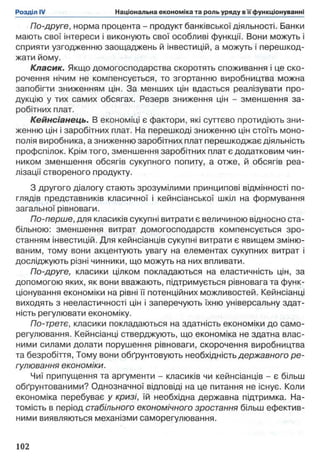По-друге, норма процента - продукт банківської діяльності. Банки
мають свої інтереси і виконують свої особливі функції. Вони можуть і
сприяти узгодженню заощаджень й інвестицій, а можуть і перешкод­
жати йому.
Класик. Якщо домогосподарства скоротять споживання і це ско­
рочення нічим не компенсується, то згортанню виробництва можна
запобігти зниженням цін. За менших цін вдасться реалізувати про­
дукцію у тих самих обсягах. Резерв зниження цін - зменшення за­
робітних плат.
Кейнсіанець. В економіці є фактори, які суттєво протидіють зни­
женню цін і заробітних плат. На перешкоді зниженню цін стоїть моно­
полія виробника, а зниженню заробітних плат перешкоджає діяльність
профспілок. Крім того, зменшення заробітних плат є додатковим чин­
ником зменшення обсягів сукупного попиту, а отже, й обсягів реа­
лізації створеного продукту.
З другого діалогу стають зрозумілими принципові відмінності по­
глядів представників класичної і кейнсіанської шкіл на формування
загальної рівноваги.
По-перше, для класиків сукупні витрати є величиною відносно ста­
більною: зменшення витрат домогосподарств компенсується зро­
станням інвестицій. Для кейнсіанців сукупні витрати є явищем зміню­
ваним, тому вони акцентують увагу на елементах сукупних витрат і
досліджують різні чинники, що можуть на них впливати.
По-друге, класики цілком покладаються на еластичність цін, за
допомогою яких, як вони вважають, підтримується рівновага та функ­
ціонування економіки на рівні її потенційних можливостей. Кейнсіанці
виходять з нееластичності цін і заперечують їхню універсальну здат­
ність регулювати економіку.
По-третє, класики покладаються на здатність економіки до само­
регулювання. Кейнсіанці стверджують, що економіка не здатна влас­
ними силами долати порушення рівноваги, скорочення виробництва
та безробіття, Тому вони обґрунтовують необхідність державного ре­
гулювання економіки.
Чиї припущення та аргументи - класиків чи кейнсіанців - є більш
обґрунтованими? Однозначної відповіді на це питання не існує. Коли
економіка перебуває у кризі, їй необхідна державна підтримка. На­
томість в період стабільного економічного зростання більш ефектив­
ними виявляються механізми саморегулювання.
 