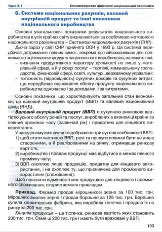 6 . С истем а національних рахуннів, валовий
внутріш ній продунт та ін ш і поназнини
н аціонального виробництва
Основні узагальнюючі показники результатів національного ви­
робництва в усіх країнах світу визначаються за особливою методикою
національного рахівництва - Системою національних рахунків (СНР).
Діюча зараз у світі СНР прийнята ООН у 1993 р. Ця система пере­
дбачає дотримання певних вимог, зокрема до найважливіших для пра­
вильного оцінювання продукту національного виробництва, належать такі:
- визнання продуктивного характеру діяльності не лише у мате­
ріальній сфері, а й у сфері послуг - торгівлі, комунальному госпо­
дарстві, фінансовій сфері, освіті, культурі, державному управлінні;
- тотожність (відповідність) сукупних доходів та сукупних витрат,
що передбачає оцінювання обсягу продукту національного ви­
робництва одночасно і за доходами, і за витратами.
Основні показники, що характеризують загальний стан економі­
ки, це валовий внутрішній продукт (ВВП) та валовий національний
дохід (ВНД).
Валовий внутрішній продукт (ВВП) є сукупною ринковою вар­
тістю усього обсягу речей та послуг, вироблених в економіці країни за
певний проміжок часу (зазвичай рік) і придатних для кінцевого ви­
користання.
У наведеному визначенні відображено три суттєві особливості ВВП:
1) щоб стати частиною ВВП, речі та послуги повинні бути не лише
створеними, а й реалізованими на ринку, отримавши ринкову
вартість;
2) виробництво і продаж продукції має відбутися в межах певного
проміжку часу;
3) ВВП охоплює лише продукцію, придатну для кінцевого вико­
ристання, і не охоплює ту, що призначена для проміжного ви­
користання (споживання).
Щоб пояснити відмінності між продукцією для кінцевого і проміж­
ного споживання, скористаємося прикладом.
Приклад. Фермер продав мірошникові зерно за 100 тис. грн.
Мірошник змолов зерно і продав борошно за 125 тис. грн. Борошно
купила кондитерська фабрика, яка виробила тістечка і продала їх на
ринку за 200 тис. грн.
Кінцева продукція - це тістечка, ринкова вартість яких становить
200 тис. грн. Саме ці 200 тис. грн і мають бути враховані у ВВП.
 