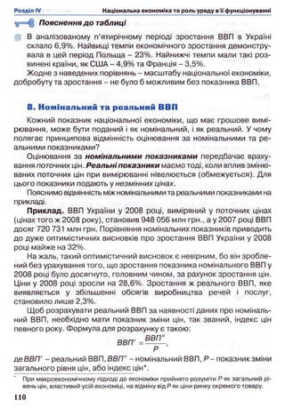 Пояснення до таблиці
fp В аналізованому п’ятирічному періоді зростання ВВП в Україні
склало 6,9%. Найвищі темпи економічного зростання демонстру­
вала в цей період Польща - 23%. Найнижчі темпи мали такі роз­
винені країни, як США - 4,9% та Франція - 3,5%.
Жодне з наведених порівнянь - масштабу національної економіки,
добробуту та зростання - не було б можливим без показника ВВП.
8 . Н ом інальний та реальний ВВП
Кожний показник національної економіки, що має грошове вимі­
рювання, може бути поданий і як номінальний, і як реальний. У чому
полягає принципова відмінність оцінювання за номінальними та ре­
альними показниками?
Оцінювання за номінальними показниками передбачає враху­
вання поточних цін. Реальні показники маємо тоді, коли вплив зміню­
ваних поточних цін при вимірюванні нівелюється (обмежується). Для
цього показники подають у незмінних цінах.
Пояснимо відмінність між номінальними та реальними показниками на
прикладі.
Приклад. ВВП України у 2008 році, виміряний у поточних цінах
(цінах того ж 2008 року), становив 948 056 млн грн., а у 2007 році ВВП
досяг 720 731 млн грн. Порівняння номінальних показників приводить
до дуже оптимістичних висновків про зростання ВВП України у 2008
році майже на 32%.
На жаль, такий оптимістичний висновок є невірним, бо він зробле­
ний без урахування того, що зростання показника номінального ВВП у
2008 році було досягнуто, головним чином, за рахунок зростання цін.
Ціни у 2008 році зросли на 28,6%. Зростання ж реального ВВП, яке
виявляється у збільшенні обсягів виробництва речей і послуг,
становило лише 2,3%.
Щоб розрахувати реальний ВВП за наявності даних про номіналь­
ний ВВП, необхідно мати показник зміни цін, так званий, індекс цін
певного року. Формула для розрахунку є такою:
р,еВВПг- реальний ВВП, ВВПП- номінальний ВВП, Р - показник зміни
загального рівня цін, або індекс цін*.
При макроекономічному підході до економіки прийнято розуміти Р як загальний рі­
вень цін, властивий усій економіці, на відміну від Р як ціни ринку окремого товару.
 