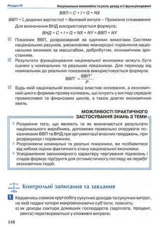 ВВП = С + I+ G + NX
ВВП = І. доданих вартостей = Валовий випуск - Проміжне споживання
Для визначення ВИД використовується формула:
ВНД = С + І + G + NX + NY = ВВП + NY
0 Показник ВВП, розрахований за єдиними вимогами Системи
національних рахунків, уможливлює міжнародні порівняння націо­
нальних економік за масштабом, добробутом, економічним зро­
станням.
0 Результати функціонування національної економіки можуть бути
оцінені у номінальних та реальних показниках. Для переходу від
номінальних до реальних показників використовується формула:
Р
0 Будь-якій національній економіці властиві коливання, а економіч­
ний цикл є формою прояву коливань, що існують у вигляді середніх
промислових та фінансових циклів, а також довгих економічних
хвиль.
МОЖЛИВОСТІ ПРАКТИЧНОГО
.... ЗАСТОСУВАННЯ ЗНАНЬ З ТЕМИ =г
° Розуміння того, що являють та як визначаються результати
національного виробника, допоможе правильно оперувати по­
казниками ВВП та ВНД при аргументації власних тверджень, при
розрахунках і порівняннях.
° Розрізняючи номінальні та реальні показники, ви позбавитеся
від хибних оцінок фактичного стану національної економіки.
° Усвідомлення закономірного характеру чергування піднесень і
спадів формує підґрунтя для оптимістичного погляду на перебіг
економічних подій.
JTf», Контрольні запитання та завдання
а Керуючись схемою кругообігу сукупних доходів та сукупних витрат,
на якій подані чотири макроекономічні суб’єкти, поясніть:
а) як доходи сектора домашніх господарств (зарплата, процент,
рента) перетворюються у споживчі витрати;
 