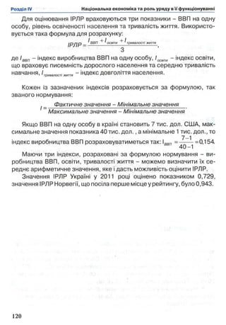 Для оцінювання ІРЛР враховуються три показники - ВВП на одну
особу, рівень освіченості населення та тривалість життя. Використо­
вується така формула для розрахунку:
і р д р _ ^ ВВП ^освіти тривалості життя
з ’
де Іввп - індекс виробництва ВВП на одну особу, /освіте - індекс освіти,
що враховує писемність дорослого населення та середню тривалість
навчання, Ітривалостітття - індекс довголіття населення.
Кожен із зазначених індексів розраховується за формулою, так
званого нормування:
Фактичне значення - Мінімальне значення
1=
Максимальне значення - Мінімальне значення
Якщо ВВП на одну особу в країні становить 7 тис. дол. США, мак­
симальне значення показника4 0 тис. дол., а мінімальне 1 тис. дол., то
індекс виробництва ВВП розраховуватиметься так: ввп = ^ ^ =0,154.
Маючи три індекси, розраховані за формулою нормування - ви­
робництва ВВП, освіти, тривалості життя - можемо визначити їх се­
реднє арифметичне значення, яке і дасть можливість оцінити ІРЛР.
Значення ІРЛР Україні у 2011 році оцінено показником 0,729,
значення ІРЛР Норвегії, що посіла перше місце у рейтингу, було 0,943.
 