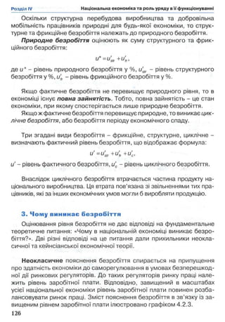 Оскільки структурна перебудова виробництва та добровільна
мобільність працівників природні для будь-якої економіки, то струк­
турне та фрикційне безробіття належать до природного безробіття.
Природне безробіття оцінюють як суму структурного та фрик­
ційного безробіття:
u*=u'str+u'fr,
де и* - рівень природного безробіття у %, u'str - рівень структурного
безробіття у %, і4 - рівень фрикційного безробіття у %.
Якщо фактичне безробіття не перевищує природного рівня, то в
економіці існує повна зайнятість. Тобто, повна зайнятість - це стан
економіки, при якому спостерігається лише природне безробіття.
Якщо ж фактичне безробіття перевищує природне, то виникає цик­
лічне безробіття, або безробіття періоду економічного спаду.
Три згадані види безробіття - фрикційне, структурне, циклічне -
визначають фактичний рівень безробіття, що відображає формула:
u '=u'str+u'fr+u'c,
u' - рівень фактичного безробіття, и'с - рівень циклічного безробіття.
Внаслідок циклічного безробіття втрачається частина продукту на­
ціонального виробництва. Ця втрата пов’язана зі звільненнями тих пра­
цівників, які за інших економічних умов могли б виробляти продукцію.
3. Чому вининає б езр о б іття
Оцінювання рівня безробіття не дає відповіді на фундаментальне
теоретичне питання: «Чому в національній економіці виникає безро­
біття?». Дві різні відповіді на це питання дали прихильники неокла­
сичної та кейнсіанської економічної теорії.
Неокласичне пояснення безробіття спирається на припущення
про здатність економіки до саморегулювання в умовах безперешкод­
ної дії ринкових регуляторів. До таких регуляторів ринку праці нале­
жить рівень заробітної плати. Відповідно, завищений в масштабах
усієї національної економіки рівень заробітної плати повинен розба-
лансовувати ринок праці. Зміст пояснення безробіття в зв’язку із за­
вищеним рівнем заробітної плати ілюстровано графіком 4.2.3.
126
 