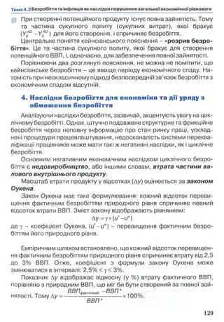 (p При створенні потенційного продукту існує повна зайнятість. Тому
та частина сукупного попиту (сукупних витрат), якої бракує
(уЛО _ y£d ) для його створення, і спричиняє безробіття.
Центральне поняття кейнсіанського пояснення - «розрив безро­
біття». Це та частина сукупного попиту, якої бракує для створення
потенційного ВВП, і, одночасно, для забезпечення повної зайнятості.
Порівнюючи два розглянуті пояснення, не можна не помітити, що
кейнсіанське безробіття - це явище періоду економічного спаду. На­
томість при неокласичному підході безпосередній зв’язок безробіття з
економічним спадом відсутній.
4 . Наслідни б е зр о б іття для е ко н о м іки та дії уряду з
о б м е ж е н н я б езр о б іття
Аналізуючи наслідки безробіття, зазвичай, акцентують увагу на цик­
лічному безробітті. Однак, штучно подовжене структурне та фрикційне
безробіття через неповну інформацію про стан ринку праці, усклад­
нені процедури працевлаштування, недосконалість системи переква­
ліфікації працівників може мати такі ж негативні наслідки, як і циклічне
безробіття.
Основним негативним економічним наслідком циклічного безро­
біття є недовиробництво, або іншими словам, втрата частини ва­
лового внутрішнього продукту.
Масштаб втрати продукту у відсотках (Ду) оцінюється за законом
Оукена.
Закон Оукена має таке формулювання: кожний відсоток переви­
щення фактичним безробіттям природного рівня спричиняє певний
відсоток втрати ВВП. Зміст закону відображають рівнянням:
Ду=уx(u' -u*)
де у - коефіцієнт Оукена, (и'-и*) - перевищення фактичним безро­
біттям його природного рівня.
Емпіричним шляхом встановлено, що кожний відсоток перевищен­
ня фактичним безробіттям природного рівня спричиняє втрату від 2,5
до 3% ВВП. Отже, коефіцієнт з формули закону Оукена може
змінюватися в інтервалі: 2,5% < у < 3%.
Показник Ду відображає відносну (у %) втрату фактичного ВВП,
порівняно з природним ВВП, що міг би бути створений за повної зай-
вВГ7йа„ ичний -В В П *
нятості. Тому Ду = ------------------------------х100%.
ВВП*
 