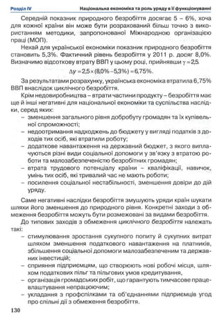 Середній показник природного безробіття досягає 5 - 6%, хоча
для кожної країни він може бути розрахований більш точно з вико­
ристанням методики, запропонованої Міжнародною організацією
праці (МОП).
Нехай для української економіки показник природного безробіття
становить 5,3%. Фактичний рівень безробіття у 2011 р. досяг 8,0%.
Визначимо відсоткову втрату ВВП у цьому році, прийнявши у = 25.
Ау =2,5 х (8,0%-5,3%) =6,75%.
За результатами розрахунку, українська економіка втратила 6,75%
ВВП внаслідок циклічного безробіття.
Крім недовиробництва - втрати частини продукту - безробіття має
ще й інші негативні для національної економіки та суспільства наслід­
ки, серед яких:
- зменшення загального рівня добробуту громадян та їх купівель­
ної спроможності;
- недоотримання надходжень до бюджету у вигляді податків з до­
ходів тих осіб, які втратили роботу;
- додаткове навантаження на державний бюджет, з якого випла­
чуються різні види соціальної допомоги у зв’язку з втратою ро­
боти та малозабезпеченістю безробітних громадян;
- втрата трудового потенціалу країни - кваліфікації, навичок,
умінь тих осіб, які тривалий час не мають роботи;
- посилення соціальної нестабільності, зменшення довіри до дій
уряду.
Саме негативні наслідки безробіття змушують уряди країн шукати
шляхи його зменшення до природного рівня. Конкретні заходи з об­
меження безробіття можуть бути розмежовані за видами безробіття.
До типових заходів з обмеження циклічного безробіття належать
такі:
- стимулювання зростання сукупного попиту й сукупних витрат
шляхом зменшення податкового навантаження на платників,
збільшення соціальної допомоги малозабезпеченим та держав­
них інвестицій;
- сприяння підприємцям, що створюють нові робочі місця, шля­
хом податкових пільг та пільгових умов кредитування,
- організація громадських робіт, що гарантують тимчасове праце­
влаштування непрацюючим;
- укладання з профспілками та об’єднаннями підприємців угод
про спільні дії з обмеження безробіття.
 