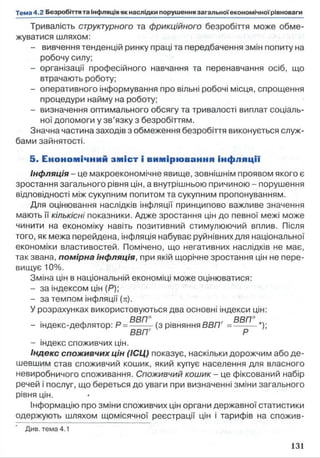 Тривалість структурного та фрикційного безробіття може обме­
жуватися шляхом:
- вивчення тенденцій ринку праці та передбачення змін попиту на
робочу силу;
- організації професійного навчання та перенавчання осіб, що
втрачають роботу;
- оперативного інформування про вільні робочі місця, спрощення
процедури найму на роботу;
- визначення оптимального обсягу та тривалості виплат соціаль­
ної допомоги у зв’язку з безробіттям.
Значна частина заходів з обмеження безробіття виконується служ­
бами зайнятості.
5. Е коном ічний зм іс т і вим ірю вання інф ляц ії
Інфляція - це макроекономічне явище, зовнішнім проявом якого є
зростання загального рівня цін, а внутрішньою причиною - порушення
відповідності між сукупним попитом та сукупним пропонуванням.
Для оцінювання наслідків інфляції принципово важливе значення
мають її кількісні показники. Адже зростання цін до певної межі може
чинити на економіку навіть позитивний стимулюючий вплив. Після
того, як межа перейдена, інфляція набуває руйнівних для національної
економіки властивостей. Помічено, що негативних наслідків не має,
так звана, помірна інфляція, при якій щорічне зростання цін не пере­
вищує 10%.
Зміна цін в національній економіці може оцінюватися:
- за індексом цін (Р);
- за темпом інфляції (я).
У розрахунках використовуються два основні індекси цін:
„ в в п г . . Dnnr ВВППм
- індекс-дефлятор: Р = -------- (з рівняння ВВП = --------- *);
ВВПГ Р
- індекс спожи вчих цін.
Індекс споживчих цін (ІСЦ) показує, наскільки дорожчим або де­
шевшим став споживчий кошик, який купує населення для власного
невиробничого споживання. Споживчий кошик - це фіксований набір
речей і послуг, що береться до уваги при визначенні зміни загального
рівня цін.
інформацію про зміни споживчих цін органи державної статистики
одержують шляхом щомісячної реєстрації цін і тарифів на спожив-
 