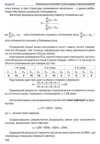 чому ринку, а про структуру споживання населення - з даних вибір­
кових обстежень домашніх господарств.
Загальна формула для розрахунку індексу споживчих цін:
п
Т л ,пх Ріі
Р = _и----------- ,
XQ,o хРіо
/=1
л п
де ^<7/0 х рп - ціна споживчого кошика у поточному році, ^ Q /0 х рі0 -
і =1 /=1
ціна споживчого кошика у базовому році.
Споживчий кошик може охоплювати сотні і навіть тисячі товарів.
Чим він більший, тим точнішу інформацію про зміну загального рівня
цін на основі розрахунку ІСЦ ми маємо.
Ілюструємо розрахунок ІСЦ, припустивши для спрощення, що спо­
живчий кошик складається лише з трьох товарів, тобто п = 3. Ціни (р) та
обсяги споживання цих товарів (q) такі:
1-й товар 2-й товар 3-й товар
Р„ 9іі Р,о 4,0 Рг1 Рго *720 Рзі Q3, Рзо Рзо
5 12 4 10 15 3 12 2 7 6 5 5
Підставимо дані про ціни та обсяги товарів у формулу:
р _ 1 0 х 5 + 2х15 + 5 х 7_ . | 2 д
10x4+2x12+5x5
Одержаний результат засвідчує подорожчання споживчого коши­
ка поточного року, порівняно з попереднім, у 1,29 рази.
На основі індексу цін розраховується річний темп інфляції за фор­
мулою:
л = РхЮ 0% -100% ,
де к - річний темп інфляції.
Скориставшись результатом розрахунку зміни ціни споживчого
кошика, визначимо темп інфляції:
ті=1,29 х 100% -100% = 29%.
Одержаний результат свідчить про річне зростання цін на 29%, що
перевищує показник помірної інфляції.
132
 