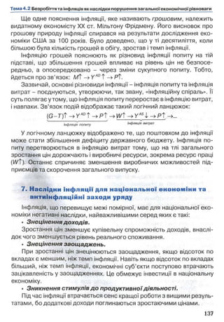 Ще одне пояснення інфляції, яке називають грошовим, належить
видатному економісту XX ст. Мільтону Фрідмену. Його висновок про
грошову природу інфляції спирався на результати дослідження еко­
номіки США за 100 років. Було доведено, що у ті десятиліття, коли
більшою була кількість грошей в обігу, зростав і темп інфляції.
Інфляцію грошей пояснюють як різновид інфляції попиту на тій
підставі, що збільшення грошей впливає на рівень цін не безпосе­
редньо, а опосередковано - через зміни сукупного попиту. Тобто,
йдеться про зв’язок: /Wf -> Y ADТ -»РТ.
Зазвичай, основні різновиди інфляції - інфляція попиту та інфляція
витрат - поєднуються, утворюючи, так звану, «інфляційну спіраль». її
суть полягає у тому, що інфляція попиту переростає в інфляцію витрат,
і навпаки. Зв’язок подій відображає такий логічний ланцюжок:
(G-T)t -»У"ІШТ-»р Т->И/t н>У45І ->Pt
' Інфляція попиту ’ Інфляція витрат
У логічному ланцюжку відображено те, що поштовхом до інфляції
може стати збільшення дефіциту державного бюджету. Інфляція по­
питу перетворюється в інфляцію витрат тому, що на тлі загального
зростання цін дорожчають і виробничі ресурси, зокрема ресурс праці
(l/1/t). Останнє спричиняє зменшення виробничих можливостей під­
приємців та скорочення загального випуску.
7. Наслідки інф ляції для нац іо нал ь но ї еноном іни та
антиінф л яційні заходи уряду
Інфляція, що перевищує межі помірної, має для національної еко­
номіки негативні наслідки, найважливішими серед яких є такі:
• Знецінення доходів.
Зростання цін зменшує купівельну спроможність доходів, внаслі­
док чого зменшується рівень реального споживання.
• Знецінення заощаджень.
При зростанні цін знецінюються заощадження, якщо відсоток по
вкладах є меншим, ніж темп інфляції. Навіть якщо відсоток по вкладах
більший, ніж темп інфляції, економічні суб’єкти поступово втрачають
зацікавленість у заощадженнях. Це обмежує інвестиції в національну
економіку.
• Зникнення стимулів до продуктивноїдіяльності.
Під час інфляції втрачається сенс кращої роботи з вищими резуль­
татами, бо додаткові доходи поглинаються зростаючими цінами.
 