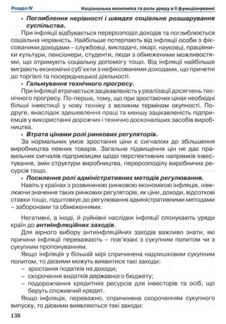 • Поглиблення нерівності і швидке соціальне розшарування
суспільства.
При інфляції відбувається перерозподіл доходів та поглиблюється
соціальна нерівність. Найбільше потерпають від інфляції особи з фік­
сованими доходами - службовці, викладачі, лікарі, науковці, працівни­
ки культури, пенсіонери, студенти, люди з обмеженими можливостя­
ми, що отримують соціальну допомогу тощо. Від інфляції найбільше
виграють економічні суб’єкти з нефіксованими доходами, що причетні
до торгівлі та посередницької діяльності.
• Гальмування технічного прогресу.
При інфляції втрачається зацікавленість у реалізації досягнень тех­
нічного прогресу. По-перше, тому, що при зростаючих цінах необхідні
більші інвестиції у нову техніку з великим терміном окупності. По-
друге, внаслідок здешевлення праці та меншу зацікавленість підпри­
ємців у використанні дорожчих і технічно досконаліших засобів вироб­
ництва.
• Втрата цінами ролі ринкових регуляторів.
За нормальних умов зростання ціни є сигналом до збільшення
виробництва певних товарів. Загальне підвищення цін не дає пра­
вильних сигналів підприємцям щодо перспективних напрямків інвес­
тування, змін структури виробництва, перерозподілу виробничих ре­
сурсів тощо.
• Посилення ролі адміністративних методів регулювання.
Навіть у країнах з розвиненою ринковою економікою інфляція, ніве­
люючи значення таких ринкових регуляторів, як ціни, доходи, відсоткові
ставки тощо, підштовхує до регулювання адміністративними методами
- заборонами та обмеженнями.
Негативні, а іноді, й руйнівні наслідки інфляції спонукають уряди
країн до антиінфляційних заходів.
Для вірного вибору антиінфляційних заходів важливо знати, які
причини інфляції переважають - пов’язані з сукупним попитом чи з
сукупним пропонуванням.
Якщо інфляція у більшій мірі спричинена надлишковим сукупним
попитом, то дієвими можуть виявитися такі заходи:
- зростання податків на доходи;
- скорочення видатків державного бюджету;
- подорожчання кредитних ресурсів для інвесторів та осіб, що
беруть споживчий кредит.
Якщо інфляція, переважно, спричинена скороченням сукупного
випуску, то дієвими виявляються такі заходи:
 