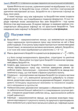 Крива Філіпса не означає, а рівняння кривої не відображає того, що
між інфляцією та безробіттям існує стійкий, постійно повторюваний
причинно-наслідковий зв’язок. Безробіття не є причиною інфляції за
будь-яких умов.
У певні періоди часу між інфляцією та безробіттям може існувати
обернений зв’язок, що й відображено поданою формулою. В інші пе­
ріоди інфляція може змінюватися без змін безробіття і тоді крива
Філіпса стає вертикальною. В окремі періоди і в окремих країнах спо­
стерігається збільшення інфляції на тлі зростання безробіття. Таке
поєднання змін інфляції та безробіття називають стагфляцією.
0 Безробіття - макроекономічне явище, що виявляється на ринку
праці надлишком пропонування праці над попитом на неї з боку
роботодавців. Стан ринку праці характеризується такими явищами
(поняттями), як економічно активне населення, зайняті, безробітні,
а зв’язок між ними відображається рівнянням: L - E + U.
0 Рівень фактичного безробіття оцінюється за формулою: u' = ^х100% ,
а у його складі виокремлюють фрикційне, структурне та циклічне
безробіття. Фрикційне та структурне безробіття визначає природ­
ний рівень безробіття.
0 Існують два пояснення безробіття. Неокласичне - пояснення над­
лишку пропонування праці над попитом завищеним рівнем за­
робітної плати. Кейнсіанське - пояснення безробіття як явища еко­
номічного спаду, що пов’язане з браком сукупного попиту.
0 Соціально - економічними наслідками безробіття є втрата частини
ВВП (Ау = ух(и '-и *), зменшення загального добробуту та спожи­
вання, додаткове навантаження на державний бюджет, втрата тру­
дового потенціалу національної економіки та посилення соціаль­
ного напруження в суспільстві.
0 Найважливішими державними заходами з обмеження безробіття
та забезпечення більшої зайнятості є стимулювання сукупних вит­
рат, створення додаткових робочих місць, вдосконалення роботи
служб зайнятості.
0 Інфляція - макроекономічне явище, що виникає внаслідок пору­
шення відповідності сукупного попиту та сукупного пропонування.
Воно виявляється у зростанні загального рівня цін. Інфляція оціню­
Підсумки теми
 