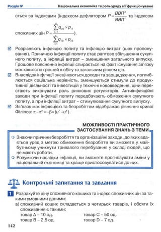 ється за індексами (індексом-дефлятором Р = -------- та індексом
ВВПГ
п
'ZdioXPn
СПОЖИВЧИХ цін Р = ------------).
2 > ,о хР;о
/=і
0 Розрізняють інфляцію попиту та інфляцію витрат (шок пропону­
вання). Причиною інфляції попиту стає раптове збільшення сукуп­
ного попиту, а інфляції витрат - зменшення загального випуску.
Грошове пояснення інфляції спирається на факт існування зв’язку
між кількістю грошей в обігу та загальним рівнем цін.
0 Внаслідок інфляції знецінюються доходи та заощадження, поглиб­
люється соціальна нерівність, зменшуються стимули до продук­
тивної діяльності та інвестицій у технічні нововведення, ціни пере­
стають виконувати роль ринкових регуляторів. Антиінфляційні
заходи при інфляції попиту передбачають обмеження сукупного
попиту, а при інфляції витрат - стимулювання сукупного випуску.
0 Зв’язок між інфляцією та безробіттям відображає рівняння кривої
Філіпса: л-я* = —(Зх(u’ -и*).
МОЖЛИВОСТІ ПРАКТИЧНОГО
----- ЗАСТОСУВАННЯ ЗНАНЬ З ТЕМИ
о Знаючи причини безробіття та організаційні заходи, до яких вда­
ється уряд з метою обмеження безробіття ви зможете у май­
бутньому уникнути тривалого перебування у складі людей, що
не мають роботи,
о Розуміючи наслідки інфляції, ви зможете прогнозувати зміни у
національній економіці та краще пристосовуватися до них.
Контрольні запитання та завдання
І Розрахуйте ціну споживчого кошика та індекс споживчих цін за та­
кими умовними даними:
а) споживчий кошик складається з чотирьох товарів, і обсяги їх
споживання є такими:
товар А - 10 од. товар С - 50 од.
товар В - 2,5 од. товар D - 7 од.
 