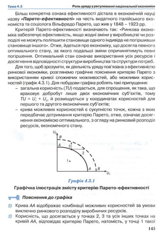 Більш конкретна ознака ефективності дістала в економічній науці
назву «Парето-ефективності» на честь видатного італійського еко­
номіста та соціолога Вільфредо Парето, що жив у 1848 - 1923 pp.
Критерій Парето-ефективності визначають так: «Ринкова еконо­
міка забезпечує ефективність, якщо жодні зміни у виробництві чи роз­
поділі не можуть поліпшити становище одного індивіда не погіршивши
становище іншого». Отже, йдеться про економіку, що досягла певного
оптимального стану, за якого подальші зміни спричинятимуть певні
погіршення. Оптимальний стан означає використання усіх ресурсів і
досягнення відповідності структури виробництва та структури потреб.
Для того, щоб зрозуміти, як діяльність уряду пов’язана з ефективністю
ринкової економіки, розглянемо графічне пояснення критерію Парето з
використанням кривої споживчих можливостей, або можливих корис­
ностей (графік 4.3.1). Для побудови графіка роблять такі припущення:
- загальна корисність (7U) подається, для спрощення, як така, що
враховує добробут лише двох економічних суб’єктів, тому
TU = U; + U2, й розміщується у координатах корисностей для
першого та другого економічних суб’єктів;
- крива можливих корисностей є сукупністю точок, кожна з яких
передбачає дотримання критерію Парето, отже, означає досяг­
нення економікою оптимального, з огляду на ринковий розподіл
ресурсів, економічного стану.
Графік 4.3.1
Графічна ілюстрація змісту критерію Парето-ефективності
<0=11 Пояснення до графіка
Ір Крива АА відображає комбінації можливих корисностей за умови
виключно ринкового розподілу виробничих ресурсів,
ір Корисність, що досягається у точках 2, 3 та усіх інших точках на
кривій АА, відповідає критерію Парето, натомість, у точці 1 такої
 