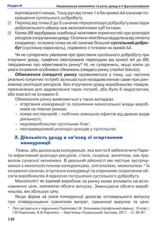 відповідності немає. Тому рух від точки 1 в бік кривої АА означає по­
кращення суспільного добробуту.
ІР Перехід від точки 2 до 3 означає перерозподіл добробуту внаслідок
добровільного обміну між економічними суб’єктами.
ІР Крива ВВ відображає комбінації можливих корисностей при розподілі
ресурсів з втручаннямуряду. Оскільки лінія більш віддалена від початку
координат, то кожна точка на ній означає більший суспільнийдобро­
бут(суспільну корисність), порівняно з точками на кривій АА.
Чи не суперечить уявлення про зростання суспільного добробуту при
втручанні уряду, графічно ілюстроване переходом від кривої АА до ВВ,
твердженню про ефективність ринку? Ні, не суперечить, якщо взяти до
уваги існування особливих обмежень (невдач) ринку (market failures).
Обмеження (невдачі) ринку проявляються у тому, що частина
реально існуючих потреб залишається незадоволеною саме при рин­
ковому розподілі ресурсів. Без втручання уряду виробництво товарів,
призначених для задоволення таких потреб, або було б недостатнім,
або взагалі не існувало б.
Обмеження ринку виявляються у таких випадках:
- згортання конкуренції та посилення монопольної влади вироб­
ників на певних ринках;
- поява екстерналій - побічних зовнішніх ефектів від деяких видів
діяльності;
- недовиробництво суспільних благ;
- несправедливий розподіл доходів у суспільстві.
2. Д іяльність уряду в зв ’язну зі зго р тан н я м
но ннур енції
Повна, або досконала конкуренція, яка могла б забезпечити Паре-
то-ефективний розподіл ресурсів, стала, скоріше, винятком, ніж пра­
вилом сучасної економіки. В реальній дійсності ми частіше зустріча­
ємося з монополістичною конкуренцією, олігополією, монополією.* їх
існування означає згортання конкуренції та спричиняє скорочення об­
сягів виробництва й відносне погіршення суспільного добробуту.
Монополіст як єдиний виробник на ринку може впливати на вста­
новлення ціни, змінюючи обсяги випуску. Зменшуючи обсяги вироб­
ництва, він збільшує ціну.
Якщо фірма за умов конкуренції досягає оптимального випуску
при співвідношенні граничних витрат, граничної виручки та ціни:
* Про це йдеться у підручнику Радіонова І.Ф. Економіка (профільний рівень). 10 клас/
І.Ф.Радіонова, В.В.Радченко. - Кам’янець-Подільський: Аксіома, 2011. - С. 93-97.
 