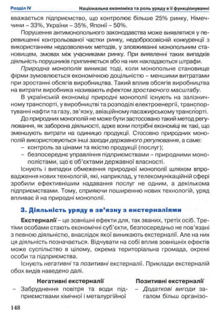 вважається підприємство, що контролює більше 25% ринку, Німеч­
чини - 33%, України - 35%, Японії - 50%.
Порушення антимонопольного законодавства може виявлятися у пе­
ревищенні контрольованої частки ринку, недобросовісній конкуренції з
використанням недозволених методів, у зловживанні монопольним ста­
новищем, змовах між учасниками ринку. При виявленні таких випадків
діяльність порушників припиняється або на них накладаються штрафи.
Природна монополія виникає тоді, коли монопольне становище
фірми зумовлюється економічною доцільністю - меншими витратами
при зростанні обсягів виробництва. Такий вплив обсягів виробництва
на витрати виробника називають ефектом зростаючого масштабу.
В українській економіці природні монополії існують на залізнич­
ному транспорті, у виробництві та розподілі електроенергії, транспор­
туванні нафти та газу, зв’язку, авіаційному пасажирському транспорті.
До природних монополій не може бути застосовано такий метод регу­
лювання, як заборона діяльності, адже вони потрібні економіці як такі, що
зменшують витрати на одиницю продукції. Стосовно природних моно­
полій використовуються інші заходи державного регулювання, а саме:
- контроль за цінами та якістю продукції (послуг);
- безпосереднє управління підприємствами - природними моно­
полістами, що є об’єктами державної власності.
Існують і випадки обмеження природної монополії шляхом впро­
вадження нових технологій, які, наприклад, у телекомунікаційній сфері
зробили ефективнішим надавання послуг не одним, а декількома
підприємствами. Тому, сприяючи поширенню нових технологій, уряд
впливає й на природні монополії.
3. Д іяльність уряду в зв ’язну з енстер н ал іям и
Екстерналії- це зовнішні ефекти для, так званих, третіх осіб. Тре­
тіми особами стають економічні суб’єкти, безпосередньо не пов’язані
з певною діяльністю, внаслідок якої виникають екстерналії. Але на них
ця діяльність позначається. Відчувати на собі вплив зовнішніх ефектів
може суспільство в цілому, окрема територіальна громада, окремі
особи та підприємства.
Існують негативні та позитивні екстерналії. Приклади екстерналій
обох видів наведено далі.
Негативні екстерналії Позитивні екстерналії
- Забруднення повітря та води під- - Додаткові вигоди за-
приємствами хімічної і металургійної галом більш організо-
 