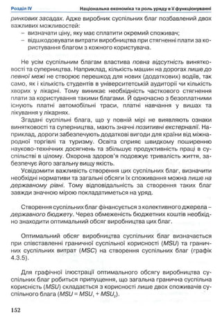 ринкових засадах. Адже виробник суспільних благ позбавлений двох
важливих можливостей:
- визначати ціну, яку має сплатити окремий споживач;
- відшкодовувати витрати виробництва при стягненні плати за ко­
ристування благом з кожного користувача.
Не усім суспільним благам властива повна відсутність винятко­
вості та суперництва. Наприклад, кількість машин на дорогах лише до
певної межі не створює перешкод для нових (додаткових) водіїв, так
само, як і кількість студентів в університетській аудиторії чи кількість
хворих у лікарні. Тому виникає необхідність часткового стягнення
плати за користування такими благами. Й одночасно з безоплатними
існують платні автомобільні траси, платні навчання у вишах та
лікування у лікарнях.
Згадані суспільні блага, що у повній мірі не виявляють ознаки
винятковості та суперництва, мають значні позитивні екстерналії. На­
приклад, дороги забезпечують додаткові вигоди для країни від міжна­
родної торгівлі та туризму. Освіта сприяє швидкому поширенню
науково-технічних досягнень та збільшує продуктивність праці в су­
спільстві в цілому. Охорона здоров’я подовжує тривалість життя, за­
безпечує його загальну вищу якість.
Усвідомити важливість створення цих суспільних благ, визначити
необхідні нормативи та загальні обсяги їх споживання можна лише на
державному рівні. Тому відповідальність за створення таких благ
завжди значною мірою покладатиметься на уряд.
Створення суспільних благ фінансується з колективного джерела -
державного бюджету. Через обмеженість бюджетних коштів необхід­
но знаходити оптимальний обсяг виробництва цих благ.
Оптимальний обсяг виробництва суспільних благ визначається
при співставленні граничної суспільної корисності (MSU) та гранич­
них суспільних витрат (MSC) на створення суспільних благ (графік
4.3.5).
Для графічної ілюстрації оптимального обсягу виробництва су­
спільних благ робиться припущення, що загальна гранична суспільна
корисність (MSU) складається з корисності лише двох споживачів су­
спільного блага (MSU = MSU, + MSU2).
 