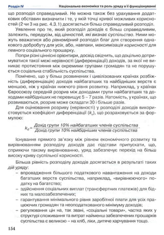 що розподіл справедливий. Не можна також без урахування додат­
кових обставин визначити і те, у якій точці кривої можливих корисно­
стей (2 чи 3 на рис. 4.3.1) досягається більш справедливий розподіл.
Уявлення про те, який розподіл доходів є більш справедливим,
залежить, передусім, від цінностей, які визнає суспільство. Ними мо­
жуть вважатися або рівномірний розподіл благ для створення одна­
кового добробуту для усіх, або, навпаки, максимізація корисності для
певного соціального прошарку.
Попри різні ціннісні орієнтири, досвід свідчить, що доцільно дотри­
муватися такої межі нерівності (диференціації) доходів, за якої не ви­
никає протистояння між окремими групами громадян та не порушу­
ється соціальна стабільність суспільства.
Помічено, що у більш розвинених і цивілізованих країнах розбіж­
ність (диференціація) доходів найбагатших та найбідніших верств є
меншою, ніж у країнах нижчого рівня розвитку. Наприклад, у країнах
Євросоюзу середній розрив між доходами групи найбагатших та до­
ходами найбідніших не перевищує 5 - 7 разів. Натомість, у країнах, що
розвиваються, розрив може складати ЗО і більше разів.
Для оцінювання розриву (нерівності) у розподілі доходів викори­
стовується коефіцієнт диференціації (kd), що розраховується за фор­
мулою:
_ Дохід групи 10% найбагатших членів суспільства
d~ Дохід групи 10% найбідніших членів суспільства
Існування прямого зв’язку між рівнем економічного розвитку та
вирівнюванням розподілу доходів дає підстави припускати, що,
сприяючи такому вирівнюванню, уряд забезпечує перехід на більш
високу криву суспільної корисності.
Більша рівність розподілу доходів досягається в результаті таких
дій уряду.
- впровадження більшого податкового навантаження на доходи
багатших верств суспільства, наприклад, «вирівнюючого» по­
датку на багатство;
- здійснення соціальних виплат (трансфертних платежів) для бід­
них та малозабезпечених;
- гарантування мінімального рівня заробітної плати для усіх пра­
цюючих громадян та неоподаткованого мінімуму доходів;
- регулювання цін на, так звані, «соціальні товари», частка яких у
структурі споживання та витрат найменш забезпечених прошарків
суспільства є великою - на хліб, ліки, дитяче харчування тощо.
 