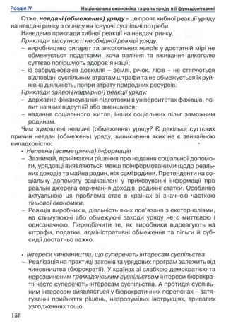 Отже, невдачі (обмеження) у р я д у -це прояв хибної реакції уряду
на невдачі ринку з огляду на існуючі суспільні потреби.
Наведемо приклади хибної реакції на невдачі ринку.
Приклади відсутності необхідної реакції уряду:
- виробництво сигарет та алкогольних напоїв у достатній мірі не
обмежується податками, хоча паління та вживання алкоголю
суттєво погіршують здоров’я нації;
- із забруднювачів довкілля - землі, річок, лісів - не стягуються
відповідні суспільним втратам штрафи та не обмежується їх руй­
нівна діяльність, попри втрату природних ресурсів.
Приклади зайвої ( надмірної) реакції уряду:
- державне фінансування підготовки в університетах фахівців, по­
пит на яких відсутній або зменшився;
- надання соціального житла, інших соціальних пільг заможним
родинам.
Чим зумовлені невдачі (обмеження) уряду? Є декілька суттєвих
причин невдач (обмежень) уряду, виникнення яких не є звичайною
випадковістю:
• Неповна (асиметрична) інформація
- Зазвичай, приймаючи рішення про надання соціальної допомо­
ги, урядовці виявляються менш поінформованими щодо реаль­
нихдоходів та майна родин, ніж самі родини. Претенденти на со­
ціальну допомогу зацікавлені у приховуванні інформації про
реальні джерела отримання доходів, родинні статки. Особливо
актуальною ця проблема стає в країнах зі значною часткою
тіньової економіки.
- Реакція виробників, діяльність яких пов’язана з екстерналіями,
на стимулюючі або обмежуючі заходи уряду не є миттєвою і
однозначною. Передбачити те, як виробники відреагують на
штрафи, податки, адміністративні обмеження та пільги й суб­
сидії достатньо важко.
• Інтереси чиновництва, що суперечать інтересам суспільства
- Реалізація на практиці законів та урядових програм залежить від
чиновництва (бюрократії). У країнах зі слабкою демократією та
нерозвиненим громадянським суспільством інтереси бюрокра­
тії часто суперечать інтересам суспільства. А протидія суспіль­
ним інтересам виявляється у бюрократичних перепонах - затя­
гуванні прийняття рішень, незрозумілих інструкціях, тривалих
узгодженнях тощо.
 