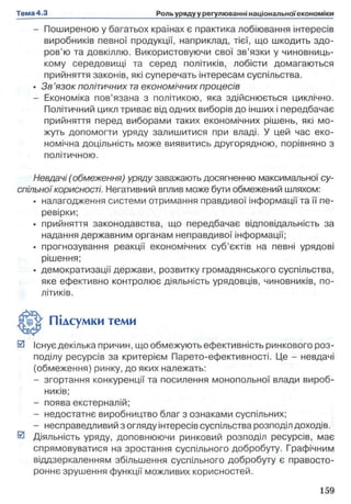 - Поширеною у багатьох країнах є практика лобіювання інтересів
виробників певної продукції, наприклад, тієї, що шкодить здо­
ров’ю та довкіллю. Використовуючи свої зв’язки у чиновниць­
кому середовищі та серед політиків, лобісти домагаються
прийняття законів, які суперечать інтересам суспільства.
• Зв ’язок політичних та економічних процесів
- Економіка пов’язана з політикою, яка здійснюється циклічно.
Політичний цикл триває від одних виборів до інших і передбачає
прийняття перед виборами таких економічних рішень, які мо­
жуть допомогти уряду залишитися при владі. У цей час еко­
номічна доцільність може виявитись другорядною, порівняно з
політичною.
Невдачі ( обмеження) уряду заважають досягненню максимальної су­
спільної корисності. Негативний вплив може бути обмежений шляхом:
• налагодження системи отримання правдивої інформації та її пе­
ревірки;
• прийняття законодавства, що передбачає відповідальність за
надання державним органам неправдивої інформації;
• прогнозування реакції економічних суб’єктів на певні урядові
рішення;
• демократизації держави, розвитку громадянського суспільства,
яке ефективно контролює діяльність урядовців, чиновників, по­
літиків.
0 Існує декілька причин, що обмежують ефективність ринкового роз­
поділу ресурсів за критерієм Парето-ефективності. Це - невдачі
(обмеження) ринку, до яких належать:
- згортання конкуренції та посилення монопольної влади вироб­
ників;
- поява екстерналій;
- недостатнє виробництво благ з ознаками суспільних;
- несправедливий з огляду інтересів суспільства розподіл доходів.
0 Діяльність уряду, доповнюючи ринковий розподіл ресурсів, має
спрямовуватися на зростання суспільного добробуту. Графічним
віддзеркаленням збільшення суспільного добробуту є правосто-
роннє зрушення функції можливих корисностей.
Підсумки теми
 
