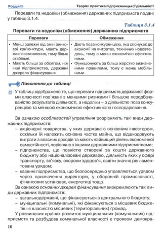Переваги та недоліки (обмеження) державних підприємств подані
у таблиці 3.1.4.
Таблиця 3.1.4
Переваги та недоліки (обмеження) державних підприємств
Переваги Обмеження
• Менш залежні від змін ринко­
вої кон’юнктури, мають дер­
жавні замовлення, тому більш
стабільні.
• Мають більші за обсягом, ніж
інші підприємства, державні
джерела фінансування
• Діють поза конкуренцією, яка спонукає до
економії на витратах, технічних нововве­
день, тому є менш економічно ефектив­
ними.
• Функціонують за більш жорстко визначе­
ними правилами, тому є менш мобіль­
ними
< ц = ЦПояснення до таблиці
gjj У таблиці відображено те, що переваги підприємств державної фор­
ми власності пов’язані з меншими ризиками і більшою передбачу­
ваністю результатів діяльності, а недоліки - з діяльністю поза конку­
ренцією та меншою економічною ефективністю господарювання.
За ознакою особливостей управління розрізняють такі види дер­
жавних підприємств:
- акціонерні товариства, у яких держава є основним інвестором,
оскільки їй належить основна частка майна, що відшкодовують
витрати з власних доходів та мають найвищий рівень економічної
самостійності, порівняно з іншими державними підприємствами;
- підприємства, що повністю створені за кошти державного
бюджету або націоналізовані державою, діяльність яких у сфері
транспорту, зв’язку, охорони здоров’я, освіти значно регламен­
тована урядом;
- казенні підприємства, що безпосередньо управляються урядом
через призначення директорів, у оборонній промисловості,
фінансових установах, енергетиці тощо.
За ознакою основнихджерел фінансування виокремлюють такі ви­
ди державних підприємств:
- загальнодержавні, що фінансуються з центрального бюджету;
- муніципальні (комунальні), які фінансуються з місцевих бюдже­
тів і є власністю місцевих (територіальних) громад.
У розвинених країнах розвиток муніципальних (комунальних) під­
приємств та розбудова комунальної власності є проявом демокра-
 