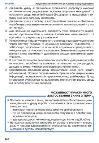 0 Діяльність уряду зі збільшення суспільного добробуту охоплює
антимонопольне регулювання, оскільки згортання конкуренції та
посилення влади монополії через більші ціни та менші обсяги ви­
пуску зменшує загальну корисність.
0 Діяльність уряду в зв'язку з екстерналіями полягає в обмеженні
виробництв з негативними екстерналіями та стимулюванні - з по­
зитивними.
0 Для збільшення суспільного добробуту уряд забезпечує вироб­
ництво суспільних благ - товарів з ознаками невинятковості та
відсутності суперництва у споживанні.
0 Уряд обмежує надмірну нерівність у розподілі доходів у суспільстві
через систему податків та соціальної допомоги (трансфертів) й
забезпечує досягнення тих принципів соціальної справедливості,
які відповідають цінностям суспільства. Зменшення соціальної не­
рівності може стримувати досягнення більшої економічної ефек­
тивності.
0 В системі загального економічного кругообігу уряд реалізує себе
як власник, виробник та споживач, впливаючи на рух ресурсів,
доходів та витрат у межах усієї національної економіки.
0 Ефективність діяльності уряду зменшується через його невдачі
(обмеження). Останні спричиняються браком або викривленням
інформації, переважанням інтересів чиновництва (бюрократії) над
інтересами суспільства та залежністю економічних рішень уряду
від перебігу політичних процесів.
МОЖЛИВОСТІ ПРАКТИЧНОГО
1 ЗАСТОСУВАННЯ ЗНАНЬ З ТЕМИ =,
о Засвоївши матеріал теми, ви зможете більш об’єктивно оціню- j
вати діяльність уряду та робити висновки з таких суспільно важ­
ливих питань:
- наскільки повно та якісно уряд виконує свої обов’язки;
- чи не перейдена межа державного втручання в перебіг еко­
номічних процесів;
- що заважає досягненню вищого рівня суспільного добробуту,
о На підставі зроблених висновків ви зможете визначити власну
роль у процесі вдосконалення суспільства та досягнення ви­
щого рівня суспільного добробуту.
 