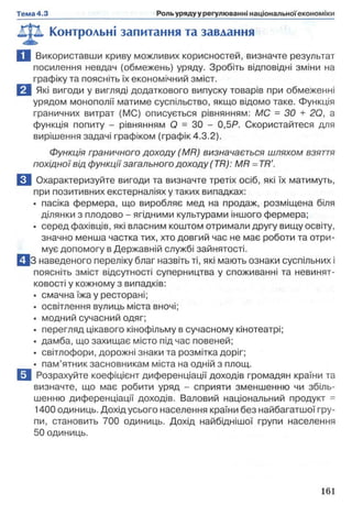 Контрольні запитання та завдання
Ц Використавши криву можливих корисностей, визначте результат
посилення невдач (обмежень) уряду. Зробіть відповідні зміни на
графіку та поясніть їх економічний зміст.
В Які вигоди у вигляді додаткового випуску товарів при обмеженні
урядом монополії матиме суспільство, якщо відомо таке. Функція
граничних витрат (МС) описується рівнянням: МС = ЗО + 2Q, а
функція попиту - рівнянням О = ЗО - 0,5Р. Скористайтеся для
вирішення задачі графіком (графік 4.3.2).
Функція граничного доходу (M R) визначається шляхом взяття
похідної від функції загального доходу (TR ): MR = TR'.
El Охарактеризуйте вигоди та визначте третіх осіб, які їх матимуть,
при позитивних екстерналіях у таких випадках:
• пасіка фермера, що виробляє мед на продаж, розміщена біля
ділянки з плодово - ягідними культурами іншого фермера;
• серед фахівців, які власним коштом отримали другу вищу освіту,
значно менша частка тих, хто довгий час не має роботи та отри­
мує допомогу в Державній службі зайнятості.
□ З наведеного переліку благ назвіть ті, які мають ознаки суспільних і
поясніть зміст відсутності суперництва у споживанні та невинят-
ковості у кожному з випадків:
• смачна їжа у ресторані;
• освітлення вулиць міста вночі;
• модний сучасний одяг;
• перегляд цікавого кінофільму в сучасному кінотеатрі;
• дамба, що захищає місто під час повеней;
• світлофори, дорожні знаки та розмітка доріг;
• пам’ятник засновникам міста на одній з площ.
ЕІ Розрахуйте коефіцієнт диференціації доходів громадян країни та
визначте, що має робити уряд - сприяти зменшенню чи збіль­
шенню диференціації доходів. Валовий національний продукт =
1400 одиниць. Дохід усього населення країни без найбагатшої гру­
пи, становить 700 одиниць. Дохід найбіднішої групи населення
50 одиниць.
 