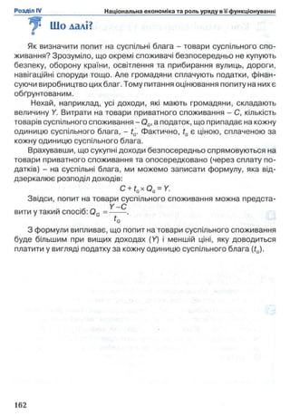 9 Шо далі?о
Як визначити попит на суспільні блага - товари суспільного спо­
живання? Зрозуміло, що окремі споживачі безпосередньо не купують
безпеку, оборону країни, освітлення та прибирання вулиць, дороги,
навігаційні споруди тощо. Але громадяни сплачують податки, фінан­
суючи виробництво цихблаг. Тому питання оцінювання попиту на них є
обґрунтованим.
Нехай, наприклад, усі доходи, які мають громадяни, складають
величину Y. Витрати на товари приватного споживання - С, кількість
товарів суспільного споживання - 0G,а податок, що припадає на кожну
одиницю суспільного блага, - tG. Фактично, tGє ціною, сплаченою за
кожну одиницю суспільного блага.
Врахувавши, що сукупні доходи безпосередньо спрямовуються на
товари приватного споживання та опосередковано (через сплату по­
датків) - на суспільні блага, ми можемо записати формулу, яка від­
дзеркалює розподіл доходів:
C+ tGxQG=Y.
Звідси, попит на товари суспільного споживання можна предста-
Y -С
вити у такий спосіб: 0 G =---
З формули випливає, що попит на товари суспільного споживання
буде більшим при вищих доходах (У) і меншій ціні, яку доводиться
платити у вигляді податку за кожну одиницю суспільного блага (tG).
 
