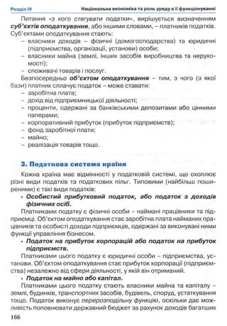 Питання «з кого стягувати податки», вирішується визначенням
суб’єктів оподаткування, або іншими словами, - платників податків.
Суб’єктами оподаткування стають:
- власники доходів - фізичні (домогосподарства) та юридичні
(підприємства, організації, установи) особи;
- власники майна (землі, інших засобів виробництва та нерухо­
мості);
- споживачі товарів і послуг.
Безпосередньо об’єктом оподаткування - тим, з чого (з якої
бази) платник сплачує податок - може ставати:
- заробітна плата;
- дохід від підприємницької діяльності;
- проценти, одержані за банківськими депозитами або цінними
паперами;
- корпоративний прибуток (прибуток підприємств);
- фонд заробітної плати;
- майно;
- реалізація товарів тощо.
3. Податнова система нраїни
Кожна країна має відмінності у податковій системі, що охоплює
різні види податків та податкових пільг. Типовими (найбільш поши­
реними) є такі види податків:
• Особистий прибутковий податок, або податок з доходів
фізичних осіб.
Платниками податку є фізичні особи - наймані працівники та під­
приємці. Об’єктом оподаткування стає заробітна плата найманих пра­
цівників та особисті доходи підприємців, одержані за виконувані ними
функції управління бізнесом.
• Податок на прибуток корпорацій або податок на прибуток
підприємств.
Платниками цього податку є юридичні особи - підприємства, ус­
танови. Об’єктом оподаткування стає прибуток корпорації (підприєм­
ства) незалежно від сфери діяльності, у якій він отриманий.
• Податок на майно або капітал.
Платниками цього податку стають власники майна та капіталу -
землі, будинків, транспортних засобів, будівель, споруд, устаткування
тощо. Податок виконує перерозподільну функцію, оскільки дає мож­
ливість поповнювати державний бюджет за рахунок доходів багатших
166
 