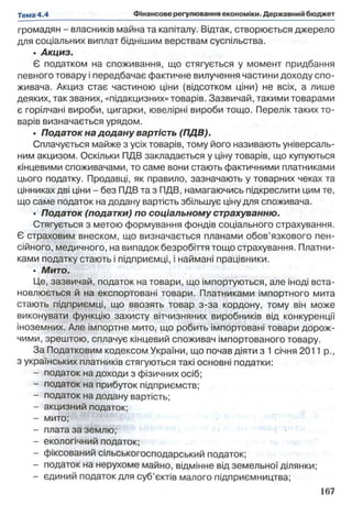 громадян - власників майна та капіталу. Відтак, створюється джерело
для соціальних виплат біднішим верствам суспільства.
• Акциз.
Є податком на споживання, що стягується у момент придбання
певного товару і передбачає фактичне вилучення частини доходу спо­
живача. Акциз стає частиною ціни (відсотком ціни) не всіх, а лише
деяких, так званих, «підакцизних» товарів. Зазвичай, такими товарами
є горілчані вироби, цигарки, ювелірні вироби тощо. Перелік таких то­
варів визначається урядом.
• Податок на додану вартість (ПДВ).
Сплачується майже з усіх товарів, тому його називають універсаль­
ним акцизом. Оскільки ПДВ закладається у ціну товарів, що купуються
кінцевими споживачами, то саме вони стають фактичними платниками
цього податку. Продавці, як правило, зазначають у товарних чеках та
цінниках дві ціни - без ПДВ та з ПДВ, намагаючись підкреслити цим те,
що саме податок на додану вартість збільшує ціну для споживача.
• Податок (податки) по соціальному страхуванню.
Стягується з метою формування фондів соціального страхування.
Є страховим внеском, що визначається планами обов’язкового пен­
сійного, медичного, на випадок безробіття тощо страхування. Платни­
ками податку стають і підприємці, і наймані працівники.
• Мито.
Це, зазвичай, податок на товари, що імпортуються, але іноді вста­
новлюється й на експортовані товари. Платниками імпортного мита
стають підприємці, що ввозять товар з-за кордону, тому він може
виконувати функцію захисту вітчизняних виробників від конкуренції
іноземних. Але імпортне мито, що робить імпортовані товари дорож­
чими, зрештою, сплачує кінцевий споживач імпортованого товару.
За Податковим кодексом України, що почав діяти з 1січня 2011 p.,
з українських платників стягуються такі основні податки:
- податок на доходи з фізичних осіб;
- податок на прибуток підприємств;
- податок на додану вартість;
- акцизний податок;
- мито;
- плата за землю;
- екологічний податок;
- фіксований сільськогосподарський податок;
- податок на нерухоме майно, відмінне від земельної ділянки;
- єдиний податок для суб’єктів малого підприємництва;
 
