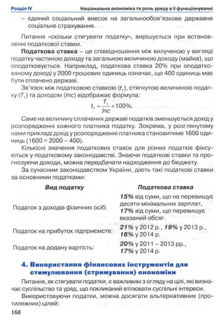- єдиний соціальний внесок на загальнообов’язкове державне
соціальне страхування.
Питання «скільки стягувати податку», вирішується при встанов­
ленні податкової ставки.
Податкова ставка - це співвідношення між вилученою у вигляді
податку частиною доходу та загальною величиною доходу (майна), що
оподатковується. Наприклад, податкова ставка 20% при оподатко­
ваному доході у 2000 грошових одиниць означає, що 400 одиниць має
бути сплачено державі.
Зв’язок між податковою ставкою (ґ,), стягнутою величиною подат­
ку (Г,) та доходом (Іпс) відображає формула:
L =-Ь-х100% .
1 Іпс
Саме на величину сплачених державі податків зменшується дохід у
розпорядженні кожного платника податку. Зокрема, у розглянутому
нами прикладі дохід у розпорядженні платника становитиме 1600 оди­
ниць (1600 =2000 - 400).
Кількісні значення податкових ставок для різних податків фіксу­
ються у податковому законодавстві. Знаючи податкові ставки та про­
гнозуючи доходи, можна передбачати надходження до бюджету.
За сучасним законодавством України, діють такі податкові ставки
за основними податками:
Вид податку Податкова ставка
Податок з доходів фізичних осіб:
Податок на прибуток підприємств:
Податок на додану вартість:
4. Використання фінансових інструментів для
стимулю вання (стрим ування) енономіни
Питання, як стягувати податки, є важливим з огляду на цілі, які визна­
чає суспільство та уряд, що покликаний втілювати суспільні інтереси.
Використовуючи податки, можна досягати альтернативних (про­
тилежних) цілей:
168
15% від суми, що не перевищує
десяти мінімальних зарплат,
17% від суми, що перевищує
вказаний обсяг.
27% у 2012 p., 19% у 2013 p.,
16% у 2014 р.
20% у 2011 -2013 рр.,
17% у 2014 р.
 