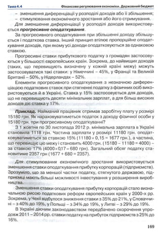 - зменшення диференціації у розподілі доходів або її збільшення;
- стимулювання економічного зростання або його стримування.
Д ля зменшення диференціації у розподілі доходів використову­
ється прогресивне оподаткування.
За прогресивного оподаткування при збільшенні доходу збільшу­
ється і податкова ставка. Інший принцип втілює пропорційне оподат­
кування доходів, при якому усі доходи оподатковуються за однаковою
ставкою.
Прогресивні ставки прибуткового податку з громадян застосову­
ються у більшості європейських країн. Зокрема, до найвищих доходів
(таких, що перевищують визначену у кожній країні межу) можуть
застосовуватися такі ставки: у Німеччині - 45%, у Франції та Великій
Британії - 50%, у Нідерландах - 52%.
Елементи прогресивного оподаткування з незначною диферен­
ціацією податкових ставок при стягненні податку з фізичних осіб вико­
ристовуються й в Україні. Ставка у 15% застосовується для доходів,
що не перевищують десяти мінімальних зарплат, а для більш високих
доходів діє ставка у 17%.
Приклад. Найманий працівник отримав заробітну плату у розмірі
15180 грн. Як нараховуватиметься податок з доходу фізичної особи у
15180 грн. при прогресивному оподаткуванні?
З 1 жовтня по ЗО листопада 2012 р. мінімальна зарплата в Україні
становила 1118 грн. Частина зарплати у розмірі 11180 грн. оподат­
ковуватиметься за ставкою 15% (11180 х 0,15 = 1677 грн.), а частина,
що перевищує цю межу і становить 4000 грн. (15180 - 11180 =4000) -
за ставкою 17% (4000x0,17=680 грн). Загальний обсяг податку ста­
новитиме 2357 грн (1677 +680 =2357).
Д ля стимулювання економічного зростання використовується
зменшення ставки оподаткування прибутку корпорацій (підприємств).
Зрозуміло, що за меншої частки податку, стягнутого державою, під­
приємці мають більші можливості інвестування у розширення вироб­
ництва.
Зменшення ставки оподаткування прибутку корпорацій стало визна­
чальною рисою податкових реформ європейських країн у 2000-х pp.
Зокрема, у Чехії відбулося зниження ставки з 35% до 21%, у Словаччи­
ні - з 40% до 19%, у Польщі - з 34% до 19%, у Литві - з 29% до 19%.
В Україні діючим законодавством передбачено скорочення упро­
довж 201 1-2014 рр. ставки податку на прибуток підприємств з 25% до
16%.
 