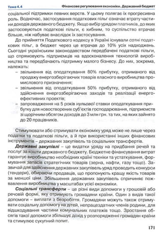 соціальної підтримки певних верств. У цьому полягає їх прогресивна
роль. Водночас, застосування податкових пільг означає втрату части­
нидоходів державного бюджету. Якщо вибір урядом платників, до яких
застосовуються податкові пільги, є хибним, то суспільство втрачає
більше, ніж набуває внаслідок їх застосування.
До прийняття Податкового кодексу в Україні існували сотні подат­
кових пільг, а бюджет через це втрачав до 10% усіх надходжень.
Сьогодні українським законодавством передбачені податкові пільги,
що спрямовують підприємців на вдосконалення технологій вироб­
ництва та передбачають підтримку малого бізнесу. До них, зокрема,
належать:
- звільнення від оподаткування 80% прибутку, отриманого від
продажу енергозберігаючих товарів власного виробництва про­
мислового призначення;
- звільнення від оподаткування 50% прибутку, отриманого від
здійснення енергозберігаючих заходів та реалізації енерго-
ефективних проектів;
- запровадження на 5 років нульової ставки оподаткування при­
бутку для новостворених суб’єктів господарювання, підприємств
зі щорічним обсягом доходів до 3 млн грн. та тих, на яких зайнято
до 20 працівників.
Стимулювати або стримувати економіку уряд може не лише через
податки та податкові пільги, а й при використанні інших фінансових
інструментів - державних закупівель та соціальних трансфертів.
Державні закупівлі - це видатки уряду на придбання речей та
послуг за кошти державного бюджету. Бюджетне фінансування витрат
гарантує виробництво необхідних країні техніки та устаткування, фор­
мування запасів стратегічних товарів (зерна, нафти, газу тощо). За­
звичай для здійснення державних закупівель уряд проводить конкурси
(тендери), обираючи продавців, що пропонують кращу якість товарів
за меншої ціни. Збільшення державних закупівель спричиняє пож­
вавлення виробництва у масштабах усієї економіки.
Соціальні трансферти - це різні види допомоги у грошовій або
речовій формі, яку отримують громадяни країни. Один з видів такої
допомоги - виплати з безробіття. Громадяни можуть також отриму­
вати соціальну допомогу на дітей, непрацездатних членів родини, для
відшкодування частини комунальних платежів тощо. Зростання об­
сягів такої допомоги збільшує дохід у розпорядженні громадян країни
та стимулює сукупний попит.
 