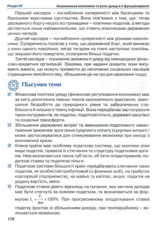 Перший наслідок - поглиблення суперечністі між багатшими та
біднішими верствами суспільства. Вона пов’язана з тим, що: тягар
державного боргу несуть всі громадяни - платники податків, а вигоди
дістаються лише найзаможнішим, що стають власниками державних
цінних паперів.
Другий наслідок - поглиблення суперечністі між різними поколін­
нями. Суперечність полягає у тому, що державний борг, який виникає
з вини одного покоління, лягає тягарем на плечі наступних поколінь,
що змушені його повертати, сплачуючи більші податки.
Третій наслідок - посилення залежності уряду від міжнародних фінан­
сово-кредитних організацій. Зокрема, при наданні кредитів, вони вису­
вають вимоги, що можуть призвести до негативних соціальних наслідків
(підвищення пенсійного віку, збільшення цін на газ для населення тощо).
0 Фінансова політика уряду (фінансове регулювання економіки) має
за мету досягнення певних темпів економічного зростання, змен­
шення безробіття до природного рівня та забезпечення ста­
більного й низького темпу інфляції. Вона передбачає застосування
таких інструментів, як податки, податкові пільги, державні закупівлі
та соціальні трансферти.
0 Збільшення державних витрат та зменшення податкового наван­
таження зумовлює зростання сукупного попиту (сукупних витрат) і
може застосовуватися для стимулювання економіки при виході з
економічної кризи.
0 Кожна країна має особливу податкову систему, що охоплює різні
види податків, правила їх стягнення та структуру податкових орга­
нів. Нею визначаються також суб’єкти, об’єкти оподаткування, по­
даткові ставки та податкові пільги.
0 Податкові системи більшості країн передбачають стягнення таких
податків, як особистий прибутковий (з фізичних осіб), на прибуток
корпорацій (підприємств), на майно та капітал, акциз, податок на
додану вартість, мито.
0 Податкові ставки дають відповідь на питання, яка частина доходів
має бути стягнута за кожним податком, та визначаються за фор­
мулою ґ, =— х100%. При прогресивному оподаткуванні ставка
Іпс
податку зростає зі збільшенням доходу, при пропорційному - за­
лишається незмінною.
Підсумки теми
 