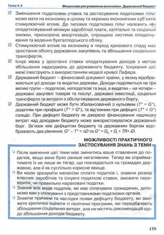 0 Зменшення податкових ставок та застосування податкових пільг
може мати на економіку в цілому та окремих економічних суб’єктів
стимулюючий вплив. До типових податкових пільг належить не­
оподатковуваний мінімум заробітної плати, капітальні та соціальні
знижки, прискорена амортизація, спрощена система оподатку­
вання та ведення бухгалтерського обліку.
0 Стимулюючий вплив на економіку в період кризового спаду має
зростання обсягу державних закупівель та збільшення соціальних
трансфертів.
0 Існує межа у зростанні ставки оподаткування доходів з метою
збільшення надходжень до державного бюджету. Існування цієї
межі ілюструють з використанням моделі кривої Лафера.
0 Державний бюджет - фінансовий документ країни, у якому відобра­
жаються усі доходи та видатки держави. Доходи поділяються на три
великі групи - податкові, неподаткові та інші, а видатки - на чотири -
державні закупівлі товарів та послуг, державні інвестиції, соціальні
трансферти та витрати з обслуговування державного боргу.
0 Державний бюджет може бути збалансований з нульовим [Т* = G*),
додатнім при профіциті (Т* >G*), та від’ємним при дефіциті (Т* <G*)
сальдо. При дефіциті бюджету як джерело фінансування надлишку
витрат над доходами бюджету може використовуватися державний
борг. Зв’язок між дефіцитом бюджету та державним боргом відо­
бражають два рівняння: G* - Т* =ДОта G* =Gc+G, +TR+iD.
МОЖЛИВОСТІ ПРАКТИЧНОГО
яш ЗАСТОСУВАННЯ ЗНАНЬ З ТЕМИ =:
° Після вивчення цієї теми має змінитись ваше ставлення до по­
датків, якщо воно було раніше негативним. Тепер ви сприйма­
тимете їх не лише як тягар, що покладається на громадян дер­
жавою, але й як суспільно корисне явище.
° Ви мали зрозуміти механізм сплати податків і, знаючи розмір
власних заробітків та існуючі податкові ставки, зможете пере­
вірити, чи правильно нараховані податки.
° Знання всіх видів податків, які має сплачувати громадянин, допо­
може вам у спілкуванні з представниками податкових органів.
° Знаючи причини та наслідки появи дефіциту бюджету, ви змо­
жете критично оцінити ті політичні програми, які передбачають
збільшення соціальних витрат, але не містять рекомендацій що­
до збільшення доходів бюджету.
 