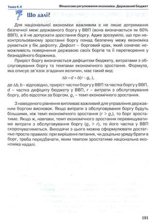 Що далі?
Для національної економіки важливим є не лише дотримання
безпечної межі державного боргу у ВВП (вона визначається як 60%
ВВП), а й не допускати зростання боргу. Адже зрозуміло, що при не-
контрольованому зростанні боргу понад безпечну межу економіка
рухається у бік дефолту. Дефолт - борговий крах, який означає не­
можливість повернення державою своїх боргів та її перетворення у
безнадійного боржника.
Приріст боргу визначається дефіцитом бюджету, витратами з об­
слуговування боргу та темпами економічного зростання. Формула,
яка описує зв’язок згаданих величин, має такий вид:
Ab=d +b(r-gY),
де АЬ, Ь - відповідно, приріст частки боргу у ВВП та частка боргу у ВВП,
d - частка дефіциту бюджету у ВВП, г - витрати з обслуговування
боргу, або відсотки за боргом, gY- темп економічного зростання.
З наведеного рівняння випливає важливий для управління держав­
ним боргом висновок. Якщо витрати з обслуговування боргу будуть
більшими, ніж темп економічного зростання (л > gY), то борг зроста­
тиме. Якщо ж, навпаки, темп економічного зростання перевищувати­
ме витрати з обслуговування боргу (gY > г), то його частка у ВВП
скорочуватиметься. Виходячи з цього можна сформулювати достат­
ньо просте правило: при вирішенні питання, чи доцільно уряду брати в
борг, треба передбачати, яким темпом зростатиме національна еко­
номіка надалі.
 