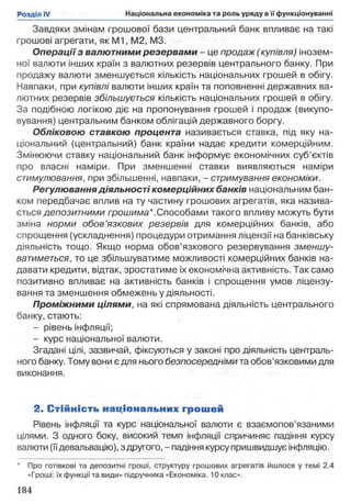 Завдяки змінам грошової бази центральний банк впливає на такі
грошові агрегати, як М1, M2, M3.
Операції з валютними резервами - це продаж (купівля) інозем­
ної валюти інших країн з валютних резервів центрального банку. При
продажу валюти зменшується кількість національних грошей в обігу.
Навпаки, при купівлі валюти інших країн та поповненні державних ва­
лютних резервів збільшується кількість національних грошей в обігу.
За подібною логікою діє на пропонування грошей і продаж (викупо­
вування) центральним банком облігацій державного боргу.
Обліковою ставкою процента називається ставка, під яку на­
ціональний (центральний) банк країни надає кредити комерційним.
Змінюючи ставку національний банк інформує економічних суб’єктів
про власні наміри. При зменшенні ставки виявляються наміри
стимулювання, при збільшенні, навпаки, - стримування економіки.
Регулювання діяльності комерційних банків національним бан­
ком передбачає вплив на ту частину грошових агрегатів, яка назива­
ється депозитними грошима*.Способами такого впливу можуть бути
зміна норми обов’язкових резервів для комерційних банків, або
спрощення (ускладнення) процедури отримання ліцензії на банківську
діяльність тощо. Якщо норма обов’язкового резервування зменшу­
ватиметься, то це збільшуватиме можливості комерційних банків на­
давати кредити, відтак, зростатиме їх економічна активність. Так само
позитивно впливає на активність банків і спрощення умов ліцензу­
вання та зменшення обмежень у діяльності.
Проміжними цілями, на які спрямована діяльність центрального
банку, стають:
- рівень інфляції;
- курс національної валюти.
Згадані цілі, зазвичай, фіксуються у законі про діяльність централь­
ного банку. Тому вони є для нього безпосередніми та обов'язковими для
виконання.
2. С тійність національних грошей
Рівень інфляції та курс національної валюти є взаємопов’язаними
цілями. З одного боку, високий темп інфляції спричиняє падіння курсу
валюти (їїдевальвацію), з другого, - падіння курсу пришвидшує інфляцію.
* Про готівкові та депозитні гроші, структуру грошових агрегатів йшлося у темі 2.4
«Гроші: їх функції та види» підручника «Економіка. 10 клас».
 