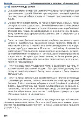 у=сЦ Пояснення д о схеми
ц Схема ілюструє чотири чинники попиту на гроші та чотири чинники
пропонування грошей. Чинники пропонування пов’язані з раніше
розглянутими засобами впливу на грошове пропонування (схема
4.5.1).
іР Основним чинником попиту на гроші є обсяг ВВП, оскільки гроші
обслуговують його реалізацію. Зміни ВВП означають зміни еконо­
мічної активності - кількості угод між підприємцями, виробниками і
споживачами тощо, які здійснюються з використанням грошей.
Тому попит на гроші зростає зі збільшенням ВВП й скорочується з
його зменшенням.
ц Попит на гроші формують підприємці, що інвестують кошти у роз­
ширення виробництва, здійснення нових проектів. Потреба в
інвестиціях зростає в періоди економічного піднесення та струк­
турних перебудов економіки. Попит на гроші з боку підприємців-
інвесторів суттєво залежить від ціни кредитних ресурсів, які вико­
ристовуються при інвестуванні. При збільшенні ставки процента за
кредит попит на гроші для інвестування, за інших рівних умов,
зменшується. Навпаки, при зменшенні ставки процента за кредит,
попит на гроші зростає.
ц Попит на гроші формує держава (уряд) в залежності від того, як
збалансований державний бюджет. При зростанні дефіциту бю­
джету та появі державного боргу попит на гроші з боку держави
збільшується.
gp Попит на гроші залежить віддоходності інших (альтернативних до
грошей) форм активів, тому що активи (багатство) існують у різних
формах. А його власники обирають кращі (надійніші, дохідніші)
форми, відмовляючись від гірших. Альтернативним до грошей є,
наприклад, такий акти, як цінні папери. Якщо цінні папери є надій­
ними і прибутковими, то попит на гроші буде скорочуватися при
збільшенні попиту на цінні папери.
Відповідність попиту на гроші та пропонування грошей означає
рівновагу грошового ринку. Для ілюстрації рівноваги можна скори­
статися графіком грошового ринку, на якому ціною є ставка процента
(графік. 4.5.1).
 