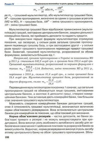 Ms л AMs
т и =---або т и
н Н н АН
де т н- грошовий мультиплікатор, або мультиплікатор грошової бази,
Ms- грошове пропонування, визначене за одним з грошових агрегатів
(M2 чи M3), Н - грошова база, AMS - зміна грошового пропонування,
АН - зміна грошової бази.
Мультиплікатор грошової бази відображає примноження (мульти­
плікацію) грошей, емітованих центральним банком, завдяки діяльності
комерційних банків, які приймають депозити та надають кредити.
При використанні першої формули мультиплікатора отримуємо
показник, що засвідчує, у скільки разів загальне грошове пропону­
вання перевищує грошову базу, а при застосуванні другої - у скільки
разів приріст грошового пропонування перевищує приріст грошової
бази. Зазвичай, грошовий мультиплікатор, розрахований за обома
формулами, виявляється більшим від 1.
Наприклад, грошове пропонування в Україні за показником M3
у 2011 р. становило 642,8 млрд грн. а грошова база 253,4 млрд грн.
Грошовий мультиплікатор, розрахований за першою формулою є
642 8
таким: т и =---’— =2,54. Водночас, зміна показника M3 у 2011 p.,
И 253,4
порівняно з 2010 p., склала 81,4 млрд грн., а зміна грошової бази
28,4 млрд грн. Мультиплікатор грошової бази, розрахований за
81 4
другою формулою, склав: тн = =2,87.
Перевищення мультиплікатором показника 1означає, що загальне
пропонування грошей не обмежується лише грошима, емітованими
центральним банком, а охоплює й депозитні гроші, створені комер­
ційними банками. Чим активніше діють комерційні банки, тим більшим
стає значення грошового мультиплікатора.
Можливість створення комерційними банками депозитних грошей,
отже й інтенсивність грошової мультиплікації, визначаються величиною
норми обов’язкового резервування. Вона встановлюється центральним
банком для комерційних як показник, що обов’язковий для виконання.
Норма обов’язкових резервів - частка депозитів, які банки зо­
бов’язані тримати в резерві і не можуть використовувати при кре­
дитуванні. Вона виконує роль особливого запобіжного засобу для за­
безпечення своєчасності здійснення платежів та розрахунків банків на
вимогу клієнтів. Водночас, норма резервування виконує й роль засобу
впливу центрального банку на обсяг грошового пропонування. Збіль­
 