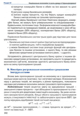 а) кредитує комерційні банки в обмін на їхні векселі та цінні
папери;
б) регулює норму банківських резервів;
в) змінює норму процента, під яку беруть кредит комерційні
банки з метою впливу на грошове пропонування.
Нижчий рівень банківської системи Німеччини формують комер­
ційні банки, які можуть бути універсальними та спеціалізованими -
будівельними, іпотечними тощо. За формою власності комерційні бан­
ки поділяються на громадсько-правові, де акціонерами є різні об’єд­
нання громадян (50% обороту), кооперативні банки (30% обороту),
приватні банки (20% обороту).
Порівняння банківських систем трьох країн дає підстави для таких
узагальнень:
• банківська система кожної країни ґрунтується на підпорядкуван­
ні нижчих щаблів вищим, тобто передбачає ієрархію;
• у межах банківської системи існує розподіл функцій між централь­
ним банком та іншими установами, з одного боку, та між різними
фінансово-кредитними установами нижчого рівня, - з другого.
Узгодженість діяльності центрального банку країни з іншими фі­
нансово-кредитними установами, які залучають кошти та кредитують
економічних суб’єктів, визначає здатність центрального банку впли­
вати на зміну пропонування грошей.
6. Наслідим регулю заніш єйоиом ікл грошоиияіи
інструментами
Вплив змін пропонування грошей на економіку не є однозначним,
оскільки може мати як позитивні, так інегативні наслідки. В економічній
науці є декілька теорій, які виходять з різних припущень, пояснюючи
наслідки регулювання економіки зміною грошового пропонування.
Кейнсіанська теорія акцентує увагу на здешевленні грошей -
зменшенні ставки процента - при збільшенні їх пропонування та ство­
ренні стимулів для додаткових інвестицій в економіку. За умов непов­
ного використання ресурсів, більші обсяги грошового пропонування
можуть стимулювати інвестиції та забезпечувати зростання ВВП. Цю
логіку міркувань відображає такий логічний ланцюжок:
M s T - > 4 - » / D t - > y t ,
де Ms- грошове пропонування, і - ставка процента за кредит, Ґ -
попит на інвестиції, Y - ВВП.
 