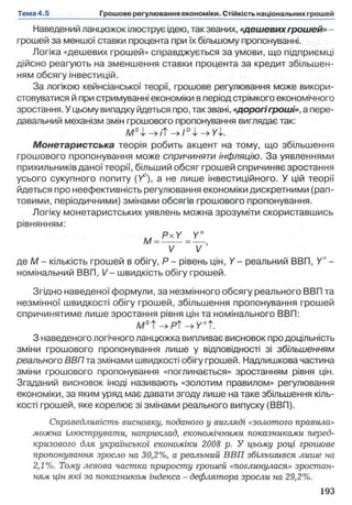Наведений ланцюжок ілюструє ідею, так званих, «дешевихгрошей» -
грошей за меншої ставки процента при їхбільшому пропонуванні.
Логіка «дешевих грошей» справджується за умови, що підприємці
дійсно реагують на зменшення ставки процента за кредит збільшен­
ням обсягу інвестицій.
За логікою кейнсіанської теорії, грошове регулювання може викори­
стовуватися й при стримуванні економіки в періодстрімкого економічного
зростання. У цьому випадку йдеться про, так звані, «дорогігроші», а пере­
давальний механізм змін грошового пропонування виглядає так:
М Ч - > ІЇ
Монетаристська теорія робить акцент на тому, що збільшення
грошового пропонування може спричиняти інфляцію. За уявленнями
прихильників даної теорії, більший обсяг грошей спричиняє зростання
усього сукупного попиту (У°), а не лише інвестиційного. У цій теорії
йдеться про неефективність регулювання економіки дискретними (рап­
товими, періодичними) змінами обсягів грошового пропонування.
Логіку монетаристських уявлень можна зрозуміти скориставшись
рівнянням:
и PxY У"М =----=— ,
V V
де М - кількість грошей в обігу, Р - рівень цін, Y- реальний ВВП, Y" -
номінальний ВВП, V - швидкість обігу грошей.
Згідно наведеної формули, за незмінного обсягу реального ВВП та
незмінної швидкості обігу грошей, збільшення пропонування грошей
спричинятиме лише зростання рівня цін та номінального ВВП:
М5Т->РТн>УпТ.
З наведеного логічного ланцюжка випливає висновок продоцільність
зміни грошового пропонування лише у відповідності зі збільшенням
реального ВВП та змінами швидкості обігу грошей. Надлишкова частина
зміни грошового пропонування «поглинається» зростанням рівня цін.
Згаданий висновок іноді називають «золотим правилом» регулювання
економіки, за яким уряд має давати згоду лише на таке збільшення кіль­
кості грошей, яке корелює зі змінами реального випуску (ВВП).
Справедливість висновку, поданого у вигляді «золотого правила»
можна ілюструвати, наприклад, економічними показниками перед­
кризового для української економіки 2008 р. У цьому році грошове
пропонування зросло на 30,2%, а реальний ВВП збільшився лише на
2,1%. Тому левова частка приросту грошей «поглинулася» зростан­
ням цін які за показником індекси - дефлятора зросли на 29,2%.
 