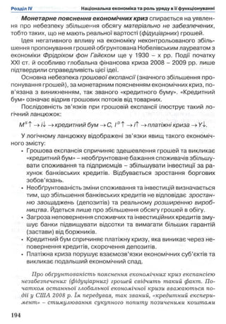 Монетарне пояснення економічних криз спирається на уявлен­
ня про небезпеку збільшення обсягу матеріально не забезпечених,
тобто таких, що не мають реальної вартості (фідуціарних) грошей.
Ідея негативного впливу на економіку неконтрольованого збіль­
шення пропонування грошей обгрунтована Нобелівським лауреатом з
економіки Фрідріхом фон Гайєком ще у 1930 - х pp. Події початку
XXI ст. й особливо глобальна фінансова криза 2008 - 2009 pp. лише
підтвердили справедливість цієї ідеї.
Основна небезпека грошовоїекспансії (значного збільшення про­
понування грошей), за монетарним поясненням економічних криз, по­
в’язана з виникненням, так званого «кредитного буму». «Кредитний
бум» означає відрив грошових потоків від товарних.
Послідовність зв’язків при грошовій експансії ілюструє такий ло­
гічний ланцюжок:
/Wst —>ii -»кредитний бум -»С, 10Т->/Т платіжні криза ->/І.
У логічному ланцюжку відображені зв’язки явищ такого економіч­
ного змісту:
• Грошова експансія спричиняє здешевлення грошей та викликає
«кредитний бум» - необґрунтоване бажання споживачів збільшу­
вати споживання та підприємців - збільшувати інвестиції за ра­
хунок банківських кредитів. Відбувається зростання боргових
зобов’язань.
• Необґрунтованість зміни споживання та інвестицій визначається
тим, що збільшення банківських кредитів не відповідає зростан­
ню заощаджень (депозитів) та реальному розширенню вироб­
ництва. Йдеться лише про збільшення обсягу грошей в обігу.
• Загроза неповернення споживчих та інвестиційних кредитів зму­
шує банки підвищувати відсотки та вимагати більших гарантій
(застави) від боржників.
• Кредитний бум спричиняє платіжну кризу, яка виникає через не­
повернення кредитів, скорочення депозитів.
• Платіжна криза порушує взаємозв’язки економічних суб’єктів та
викликає подальший економічний спад.
Про обґрунтованість пояснення економічних криз експансією
незабезпечених (фідуціарних) грошей свідчить такий факт. По­
чатком останньої глобальної економічної кризи вважаються по­
дії у США 2008 р. їм передував, так званий, «кредитний експери­
мент» - стимулювання сукупного попиту позиченими коштами
 