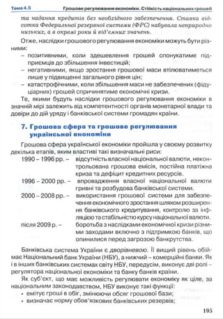 та надання кредитів без необхідного забезпечення. Ставка від­
сотка Федеральної резервної системи (ФРС) набувала неприродно
низьких, а в окремі роки й від’ємних значень.
Отже, наслідки грошового регулювання економіки можуть бути різ­
ними:
- позитивними, коли здешевлення грошей спонукатиме під­
приємців до збільшення інвестицій;
- негативними, якщо зростання грошової маси втілюватиметься
лише у підвищенні загального рівня цін;
- катастрофічними, коли збільшення маси не забезпечених (фіду­
ціарних) грошей спричинятиме економічні кризи.
Те, якими будуть наслідки грошового регулювання економіки в
значній мірі залежить від компетентності органів монетарної влади та
довіри до дій уряду і банківської системи громадян країни.
7. Грош ова сфера та грошове регулю вання
унраїнсьної енономіни
Грошова сфера української економіки пройшла у своєму розвитку
декілька етапів, яким властиві такі визначальні риси:
1990 - 1996 pp. - відсутність власної національної валюти, некон-
трольована грошова емісія, постійна платіжна
криза та дефіцит кредитних ресурсів.
1996 - 2000 pp. - впровадження власної національної валюти
гривні та розбудова банківської системи.
2000 -2008 pp. - використання грошової системи для забезпе­
чення економічного зростання шляхом розширен­
ня банківського кредитування, контролю за інф­
ляцієюта стабільністю курсунаціональної валюти.
після 2009 р. - боротьба з наслідками економічної кризи різни­
ми заходами включно з підтримкою банків, що
опинилися перед загрозою банкрутства.
Банківська система України є дворівневою. Її вищий рівень обій­
має Національний банк України (НБУ), а нижчий - комерційні банки. Як
і в інших банківських системах світу НБУ, передусім, виконує дві ролі -
регулятора національної економіки та банку банків країни.
Як суб’єкт, що має можливість регулювати економіку як ціле, за
національним законодавством, НБУ виконує такі функції:
• емітує гроші в обіг, змінюючи обсяг грошової бази;
• визначає норму обов’язкових банківських резервів;
 