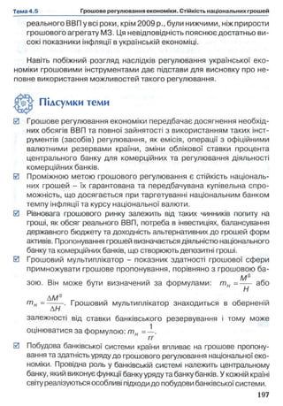реального ВВП у всі роки, крім 2009 p., були нижчими, ніжприрости
грошового агрегату M3. Ця невідповідність пояснює достатньо ви­
сокі показники інфляції в українській економіці.
Навіть побіжний розгляд наслідків регулювання української еко­
номіки грошовими інструментами дає підстави для висновку про не­
повне використання можливостей такого регулювання.
0 Грошове регулювання економіки передбачає досягнення необхід­
них обсягів ВВП та повної зайнятості з використанням таких інст­
рументів (засобів) регулювання, як емісія, операції з офіційними
валютними резервами країни, зміни облікової ставки процента
центрального банку для комерційних та регулювання діяльності
комерційних банків.
0 Проміжною метою грошового регулювання є стійкість національ­
них грошей - їх гарантована та передбачувана купівельна спро­
можність, що досягається при таргетуванні національним банком
темпу інфляції та курсу національної валюти.
0 Рівновага грошового ринку залежить від таких чинників попиту на
гроші, як обсяг реального ВВП, потреба в інвестиціях, балансування
державного бюджету та доходність альтернативних до грошей форм
активів. Пропонування грошей визначається діяльністю національного
банку та комерційних банків, що створюють депозитні гроші.
0 Грошовий мультиплікатор - показник здатності грошової сфери
примножувати грошове пропонування, порівняно з грошовою ба-
Ms
зою. Він може бути визначений за формулами: т н =--- або
Н
AMs „
т н =----. Грошовий мультиплікатор знаходиться в оберненій
АН
залежності від ставки банківського резервування і тому може
оцінюватися за формулою: т н =—.
гг
0 Побудова банківської системи країни впливає на грошове пропону­
вання та здатність уряду до грошового регулювання національної еко­
номіки. Провідна роль у банківській системі належить центральному
банку, який виконує функції банку уряду та банкубанків. У кожній країні
світу реалізуються особливі підходидо побудови банківської системи.
Підсумки теми
 