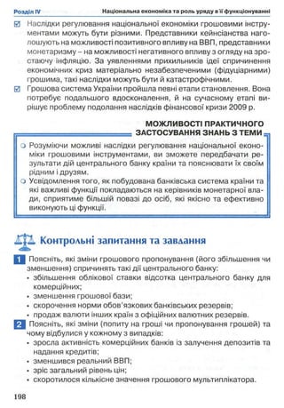 0 Наслідки регулювання національної економіки грошовими інстру­
ментами можуть бути різними. Представники кейнсіанства наго­
лошують на можливості позитивного впливу на ВВП, представники
монетаризму - на можливості негативного впливу з огляду на зро­
стаючу інфляцію. За уявленнями прихильників ідеї спричинення
економічних криз матеріально незабезпеченими (фідуціарними)
грошима, такі наслідки можуть бути й катастрофічними.
0 Грошова система України пройшла певні етапи становлення. Вона
потребує подальшого вдосконалення, й на сучасному етапі ви­
рішує проблему подолання наслідків фінансової кризи 2009 р.
МОЖЛИВОСТІ ПРАКТИЧНОГО
г— = = = = = = = = = = = = = ЗАСТОСУВАННЯ ЗНАНЬ З ТЕМИ
о Розуміючи можливі наслідки регулювання національної еконо­
міки грошовими інструментами, ви зможете передбачати ре­
зультати дій центрального банку країни та пояснювати їх своїм
рідним ідрузям.
1 о Усвідомлення того, як побудована банківська система країни та
які важливі функції покладаються на керівників монетарної вла­
ди, сприятиме більшій повазі до осіб, які якісно та ефективно
виконують ці функції.
Контрольні запитання та завдання
І Поясніть, які зміни грошового пропонування (його збільшення чи
зменшення) спричинять такі дії центрального банку:
• збільшення облікової ставки відсотка центрального банку для
комерційних;
• зменшення грошової бази;
• скорочення норми обов’язкових банківських резервів;
• продаж валюти інших країн з офіційних валютних резервів.
В Поясніть, які зміни (попиту на гроші чи пропонування грошей) та
чому відбулися у кожному з випадків:
• зросла активність комерційних банків із залучення депозитів та
надання кредитів;
• зменшився реальний ВВП;
• зріс загальний рівень цін;
• скоротилося кількісне значення грошового мультиплікатора.
 