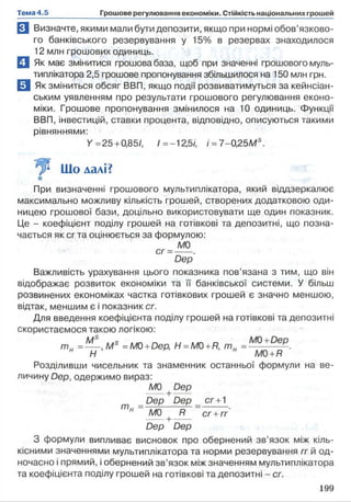 Н Визначте, якими мали бути депозити, якщо при нормі обов’язково­
го банківського резервування у 15% в резервах знаходилося
12 млн грошових одиниць.
Q Як має змінитися грошова база, щоб при значенні грошового муль­
типлікатора 2,5 грошове пропонування збільшилося на 150 млн грн.
ИЯк зміниться обсяг ВВП, якщо події розвиватимуться за кейнсіан-
ським уявленням про результати грошового регулювання еконо­
міки. Грошове пропонування змінилося на 10 одиниць. Функції
ВВП, інвестицій, ставки процента, відповідно, описуються такими
рівняннями:
У =25+0,85/, /=-12,5/, /=7-0,25/Ws.
Що далі?
При визначенні грошового мультиплікатора, який віддзеркалює
максимально можливу кількість грошей, створених додатковою оди­
ницею грошової бази, доцільно використовувати ще один показник.
Це - коефіцієнт поділу грошей на готівкові та депозитні, що позна­
чається як сг та оцінюється за формулою:
М0
сг =---.
Dep
Важливість урахування цього показника пов’язана з тим, що він
відображає розвиток економіки та її банківської системи. У більш
розвинених економіках частка готівкових грошей є значно меншою,
відтак, меншим є і показник сг.
Для введення коефіцієнта поділу грошей на готівкові та депозитні
скористаємося такою логікою:
Ms ,,s г, , , о M0 +Dep
т н =---, М =M0+Dep, H =M0 +R, т н =------ —.
н Н н M0+R
Розділивши чисельник та знаменник останньої формули на ве­
личину Dep, одержимо вираз:
MO +Dep
Dep D e p _ c r +1
MO R cr +rr
Dep Dep
З формули випливає висновок про обернений зв’язок між кіль­
кісними значеннями мультиплікатора та норми резервування rr й од­
ночасно і прямий, іобернений зв’язок між значенням мультиплікатора
та коефіцієнта поділу грошей на готівкові та депозитні - сг.
 