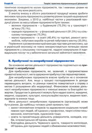 технічною оснащеністю малих підприємств, так і нижчими цінами на
продукцію, яку вони реалізують.
З аналізу внеску в обсяги реалізованої продукції можна зробити
висновок про роль підприємств у розвитку різних галузей національної
економіки. Зокрема, у 2010 р. найбільші частки у реалізованій про­
дукції різних за масштабами підприємств були такими:
- великих підприємств - у будівництві (75,3%) та у транспорті і
зв’язку (70,1%);
- середніх підприємств - у фінансовій діяльності (91,5%) та у сіль­
ському господарстві (75,3%);
- малих підприємств - в освіті (40,4%) та торгівлі, ремонті авто­
мобілів, побутових виробів та речей побутового вжитку (35,9%).
Порівняння з розвиненими країнами дає підстави для висновку, що
в українській економіці не повно використовується потенціал малих
підприємств у сільському господарстві, наданні комунальних й інди­
відуальних послуг та у забезпеченні загальної зайнятості населення.
8 . Прибуткові та неприбуткові підприєм ства
За основною метою діяльності підприємства поділяються на при­
буткові та неприбуткові.
Для прибуткових підприємств, які, зазвичай, є підприємствами
приватної власності, мета одержання прибутку стає першочерговою.
Для неприбуткових підприємств власне прибуток не є основною
метою діяльності. Але, якщо у процесі господарювання їх доходи
перевищують витрати, то різниця повністю повертається у справу з
метою її розширення або модернізації. Фінансовою основою діяль­
ності неприбуткових підприємств є членські внески та благодійні по­
жертви. Продуктом їх діяльності можуть бути надані освітні, юридичні,
медичні, оздоровчі, культурні, консультаційні послуги, видання газет,
журналів та книжок тощо.
Мета діяльності неприбуткових підприємств (організацій) може
бути різною. До найбільш типових цілей належать такі:
• захист економічних інтересів та задоволення соціальних потреб
певних груп людей, об’єднаних у профспілки, творчі спілки пись­
менників, композиторів, художників тощо;
• освіта та просвітницька діяльність університетів, коледжів, клу­
бів, інтелектуальних об’єднань людей;
• благодійна діяльність Червоного хреста, товариств милосердя,
об’єднань для підтримки людей з обмеженими можливостями;
 