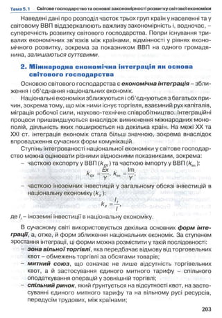 Наведені дані про розподіл часток трьох груп країн у населенні та у
світовому ВВП віддзеркалюють важливу закономірність і, водночас, -
суперечність розвитку світового господарства. Попри існування три­
валих економічних зв’язків між країнами, відмінності у рівнях еконо­
мічного розвитку, зокрема за показником ВВП на одного громадя­
нина, залишаються суттєвими.
2. Міжнародна енономічна інтеграція ян основа
світового господарства
Основою світового господарства є економічна інтеграція - збли­
ження і об’єднання національних економік.
Національні економіки зближуються іоб’єднуються з багатьох при­
чин, зокрема тому, що між ними існує торгівля, взаємний рух капіталів,
міграція робочої сили, науково-технічне співробітництво, інтеграційні
процеси пришвидшуються внаслідок виникнення міжнародних моно­
полій, діяльність яких поширюється на декілька країн. На межі XX та
XXI ст. інтеграція економік стала більш значною, зокрема внаслідок
впровадження сучасних форм комунікацій.
Ступінь інтегрованості національної економіки у світове господар­
ство можна оцінювати різними відносними показниками, зокрема:
- часткою експорту у ВВП (k^ ) та часткою імпорту у ВВП (Я|т):
- - ' т -
ЕХ “ у - І т ~ ~ у '
- часткою іноземних інвестицій у загальному обсязі інвестицій в
національну економіку (klf):
де І, - іноземні інвестиції в національну економіку.
В сучасному світі використовується декілька основних форм інте­
грації, а, отже, й форм зближення національних економік. За ступенем
зростання інтеграції, ці форми можна розмістити у такій послідовності:
- зона вільної торгівлі, яка передбачає відмову від торговельних
квот - обмежень торгівлі за обсягами товарів;
- митний союз, що означає не лише відсутність торгівельних
квот, а й застосування єдиного митного тарифу - спільного
оподаткування операцій у зовнішній торгівлі;
- спільний ринок, який ґрунтується на відсутності квот, на засто­
суванні єдиного митного тарифу та на вільному русі ресурсів,
передусім трудових, між країнами;
 